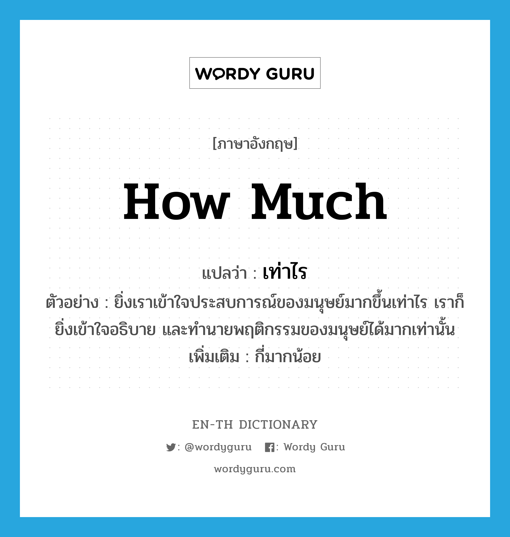 how much แปลว่า?, คำศัพท์ภาษาอังกฤษ how much แปลว่า เท่าไร ประเภท ADV ตัวอย่าง ยิ่งเราเข้าใจประสบการณ์ของมนุษย์มากขึ้นเท่าไร เราก็ยิ่งเข้าใจอธิบาย และทำนายพฤติกรรมของมนุษย์ได้มากเท่านั้น เพิ่มเติม กี่มากน้อย หมวด ADV