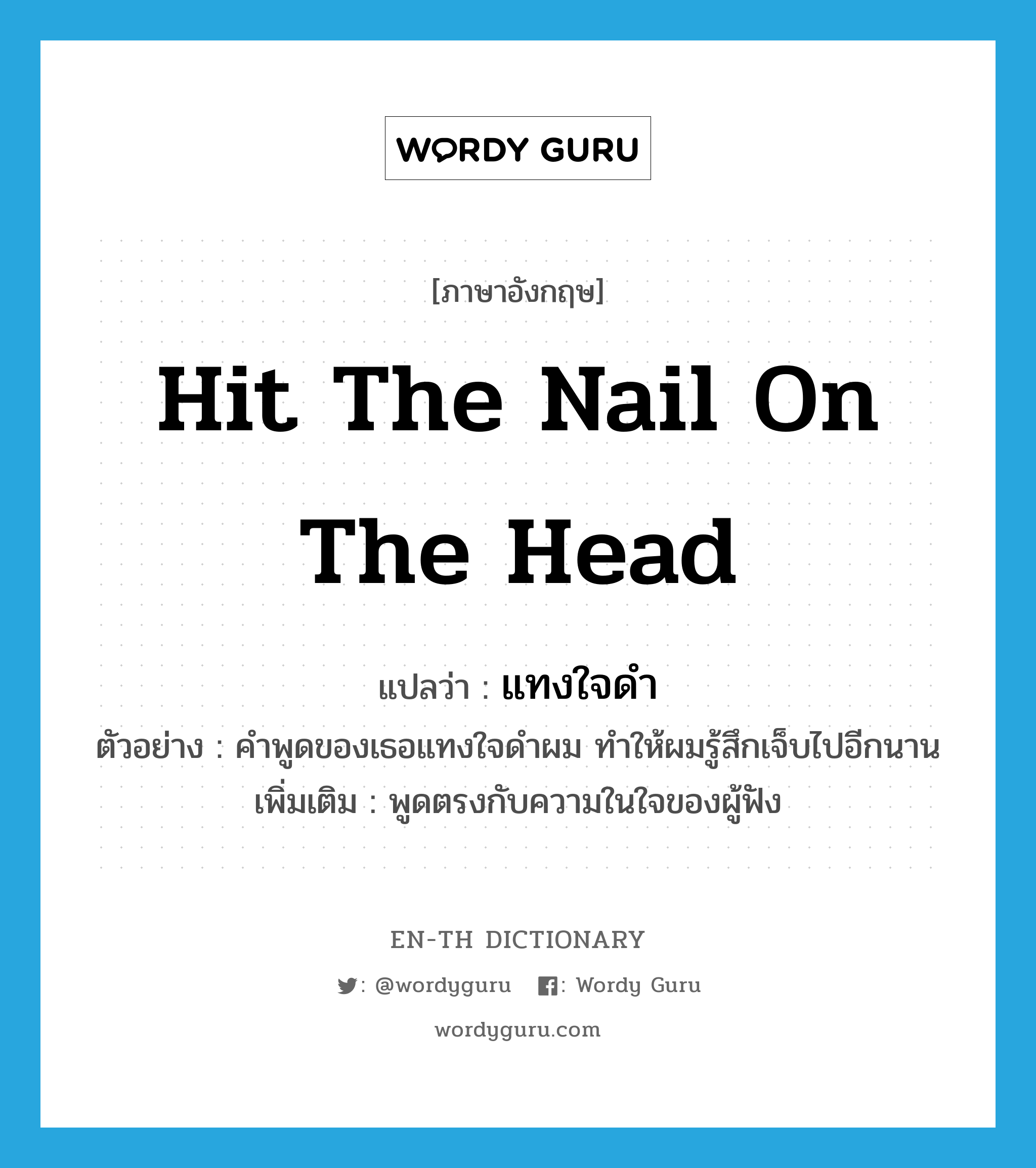 hit the nail on the head แปลว่า?, คำศัพท์ภาษาอังกฤษ hit the nail on the head แปลว่า แทงใจดำ ประเภท V ตัวอย่าง คำพูดของเธอแทงใจดำผม ทำให้ผมรู้สึกเจ็บไปอีกนาน เพิ่มเติม พูดตรงกับความในใจของผู้ฟัง หมวด V