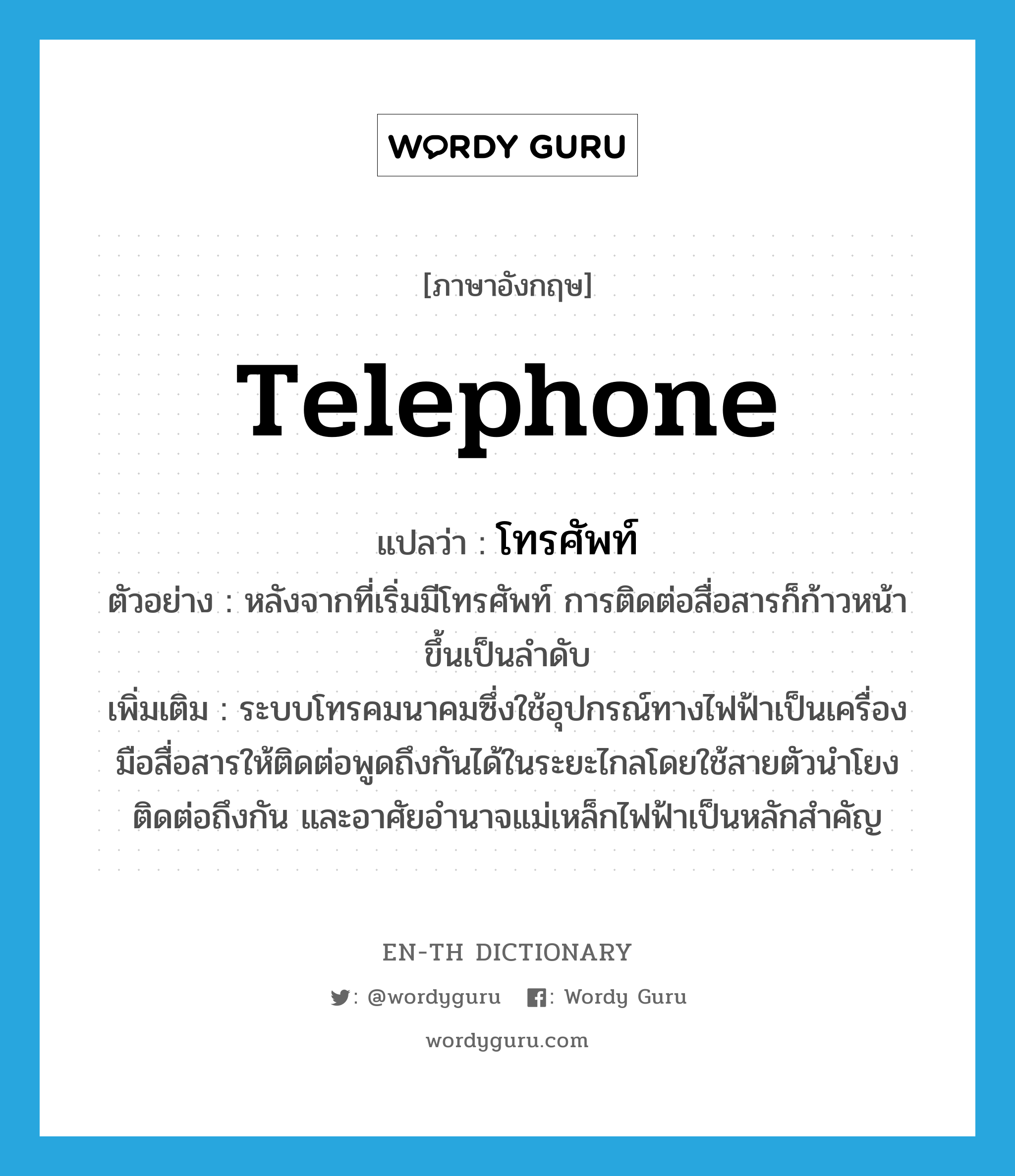 telephone แปลว่า?, คำศัพท์ภาษาอังกฤษ telephone แปลว่า โทรศัพท์ ประเภท N ตัวอย่าง หลังจากที่เริ่มมีโทรศัพท์ การติดต่อสื่อสารก็ก้าวหน้าขึ้นเป็นลำดับ เพิ่มเติม ระบบโทรคมนาคมซึ่งใช้อุปกรณ์ทางไฟฟ้าเป็นเครื่องมือสื่อสารให้ติดต่อพูดถึงกันได้ในระยะไกลโดยใช้สายตัวนำโยงติดต่อถึงกัน และอาศัยอำนาจแม่เหล็กไฟฟ้าเป็นหลักสำคัญ หมวด N