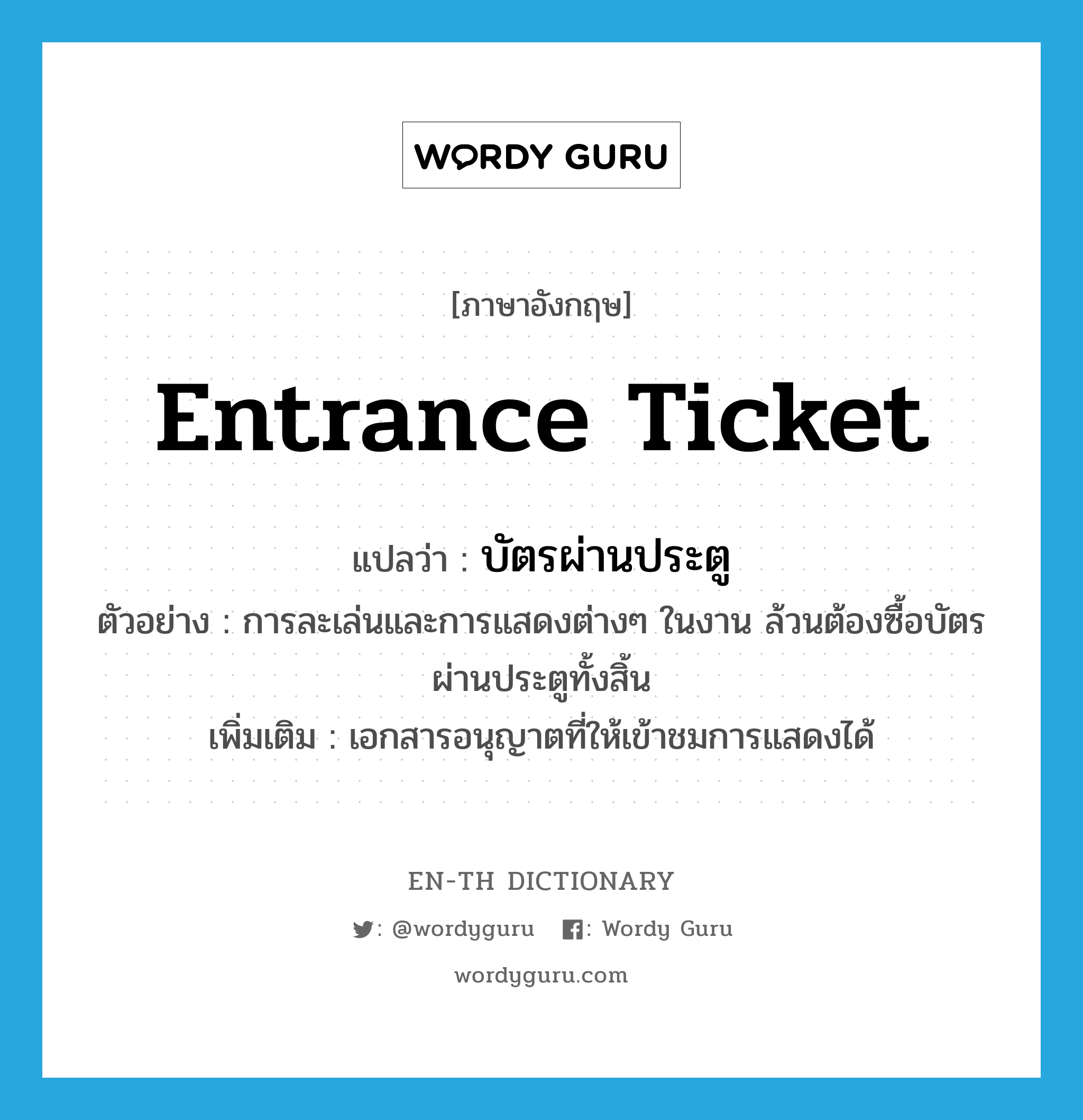 entrance ticket แปลว่า?, คำศัพท์ภาษาอังกฤษ entrance ticket แปลว่า บัตรผ่านประตู ประเภท N ตัวอย่าง การละเล่นและการแสดงต่างๆ ในงาน ล้วนต้องซื้อบัตรผ่านประตูทั้งสิ้น เพิ่มเติม เอกสารอนุญาตที่ให้เข้าชมการแสดงได้ หมวด N