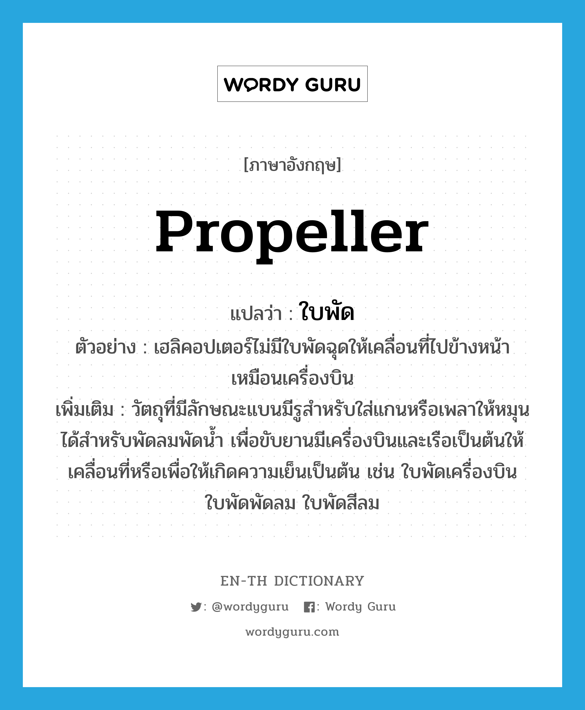 propeller แปลว่า?, คำศัพท์ภาษาอังกฤษ propeller แปลว่า ใบพัด ประเภท N ตัวอย่าง เฮลิคอปเตอร์ไม่มีใบพัดฉุดให้เคลื่อนที่ไปข้างหน้าเหมือนเครื่องบิน เพิ่มเติม วัตถุที่มีลักษณะแบนมีรูสำหรับใส่แกนหรือเพลาให้หมุนได้สำหรับพัดลมพัดน้ำ เพื่อขับยานมีเครื่องบินและเรือเป็นต้นให้เคลื่อนที่หรือเพื่อให้เกิดความเย็นเป็นต้น เช่น ใบพัดเครื่องบิน ใบพัดพัดลม ใบพัดสีลม หมวด N