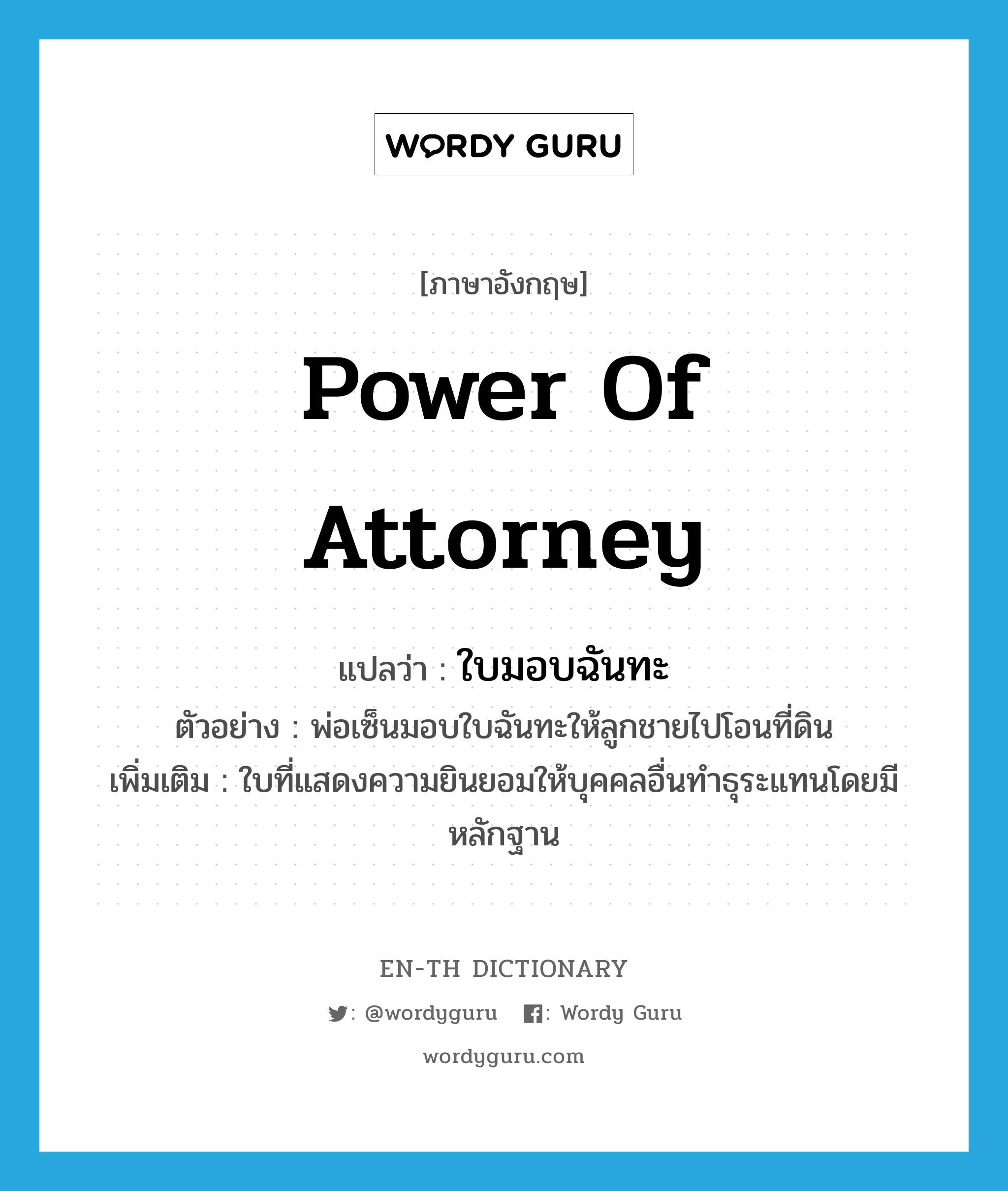 power of attorney แปลว่า?, คำศัพท์ภาษาอังกฤษ power of attorney แปลว่า ใบมอบฉันทะ ประเภท N ตัวอย่าง พ่อเซ็นมอบใบฉันทะให้ลูกชายไปโอนที่ดิน เพิ่มเติม ใบที่แสดงความยินยอมให้บุคคลอื่นทำธุระแทนโดยมีหลักฐาน หมวด N