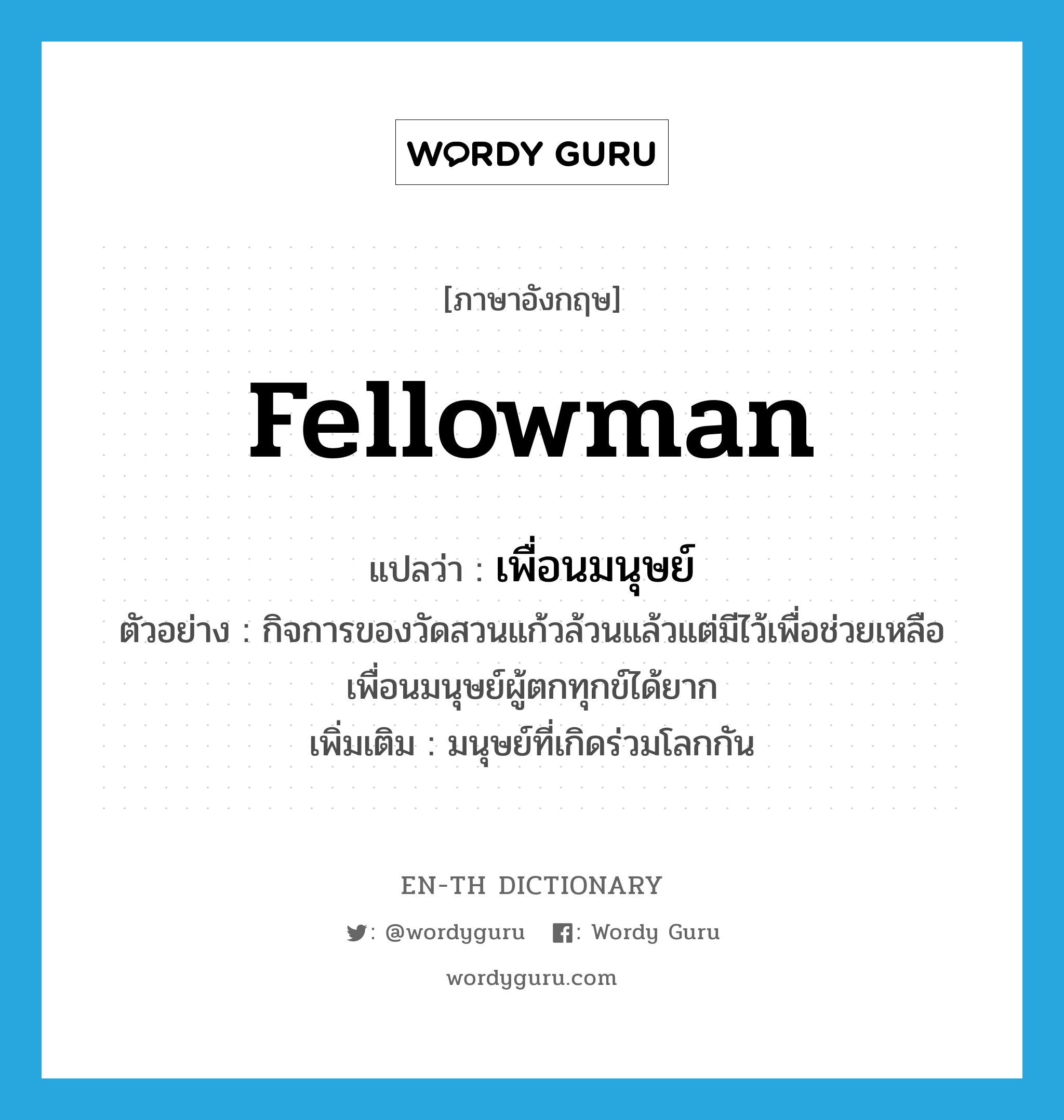 fellowman แปลว่า?, คำศัพท์ภาษาอังกฤษ fellowman แปลว่า เพื่อนมนุษย์ ประเภท N ตัวอย่าง กิจการของวัดสวนแก้วล้วนแล้วแต่มีไว้เพื่อช่วยเหลือเพื่อนมนุษย์ผู้ตกทุกข์ได้ยาก เพิ่มเติม มนุษย์ที่เกิดร่วมโลกกัน หมวด N