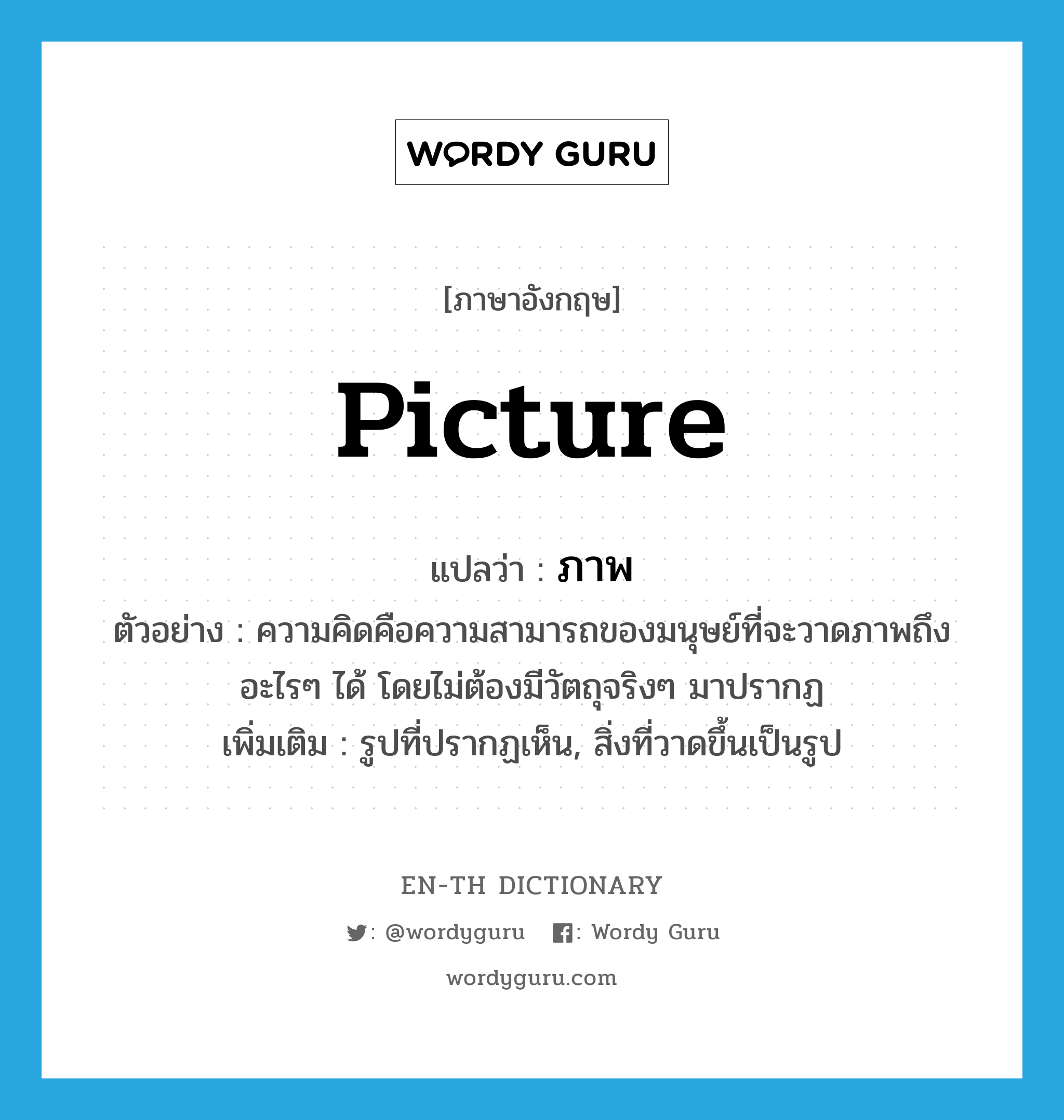 picture แปลว่า?, คำศัพท์ภาษาอังกฤษ picture แปลว่า ภาพ ประเภท N ตัวอย่าง ความคิดคือความสามารถของมนุษย์ที่จะวาดภาพถึงอะไรๆ ได้ โดยไม่ต้องมีวัตถุจริงๆ มาปรากฏ เพิ่มเติม รูปที่ปรากฏเห็น, สิ่งที่วาดขึ้นเป็นรูป หมวด N