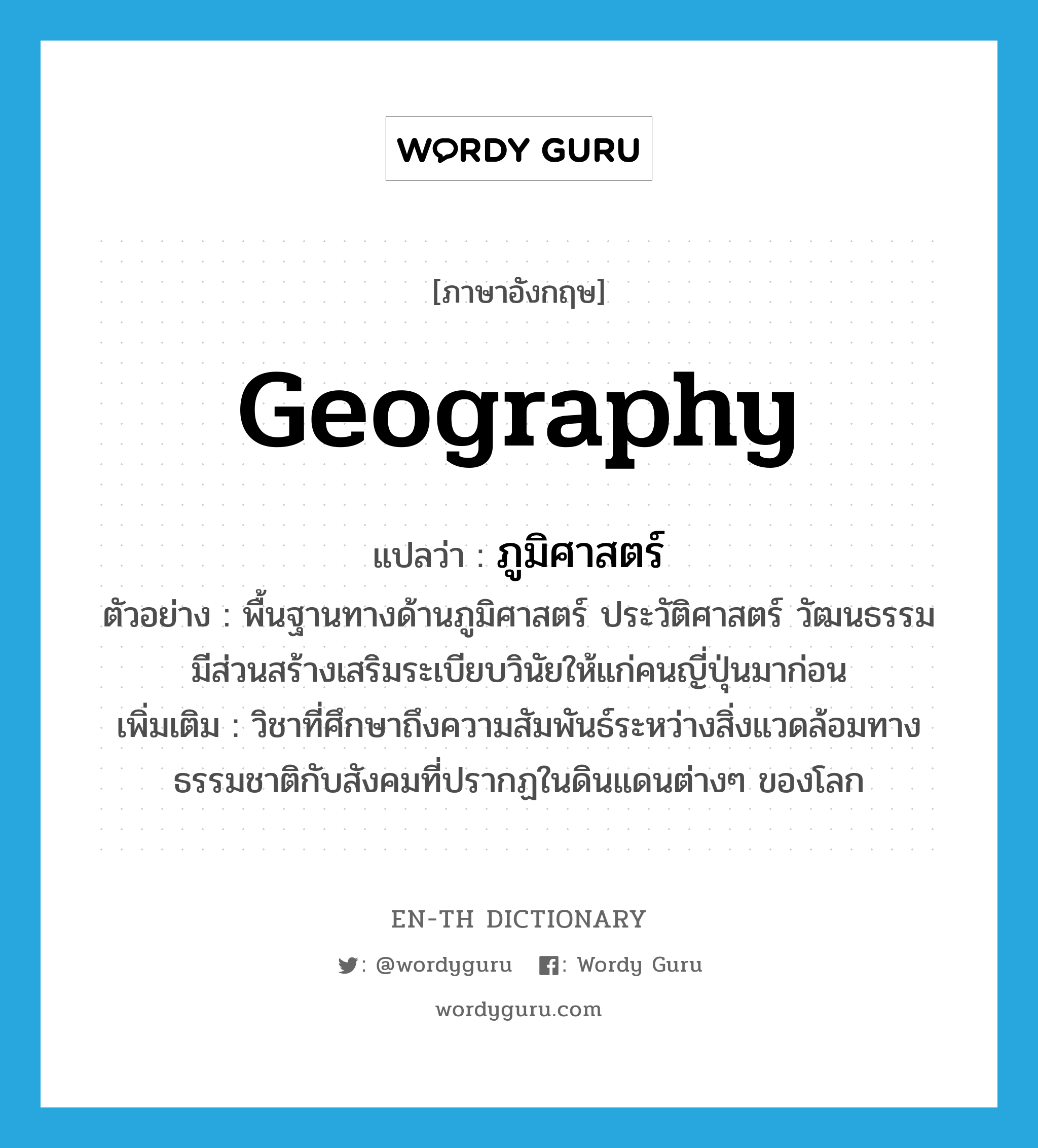 geography แปลว่า?, คำศัพท์ภาษาอังกฤษ geography แปลว่า ภูมิศาสตร์ ประเภท N ตัวอย่าง พื้นฐานทางด้านภูมิศาสตร์ ประวัติศาสตร์ วัฒนธรรม มีส่วนสร้างเสริมระเบียบวินัยให้แก่คนญี่ปุ่นมาก่อน เพิ่มเติม วิชาที่ศึกษาถึงความสัมพันธ์ระหว่างสิ่งแวดล้อมทางธรรมชาติกับสังคมที่ปรากฏในดินแดนต่างๆ ของโลก หมวด N