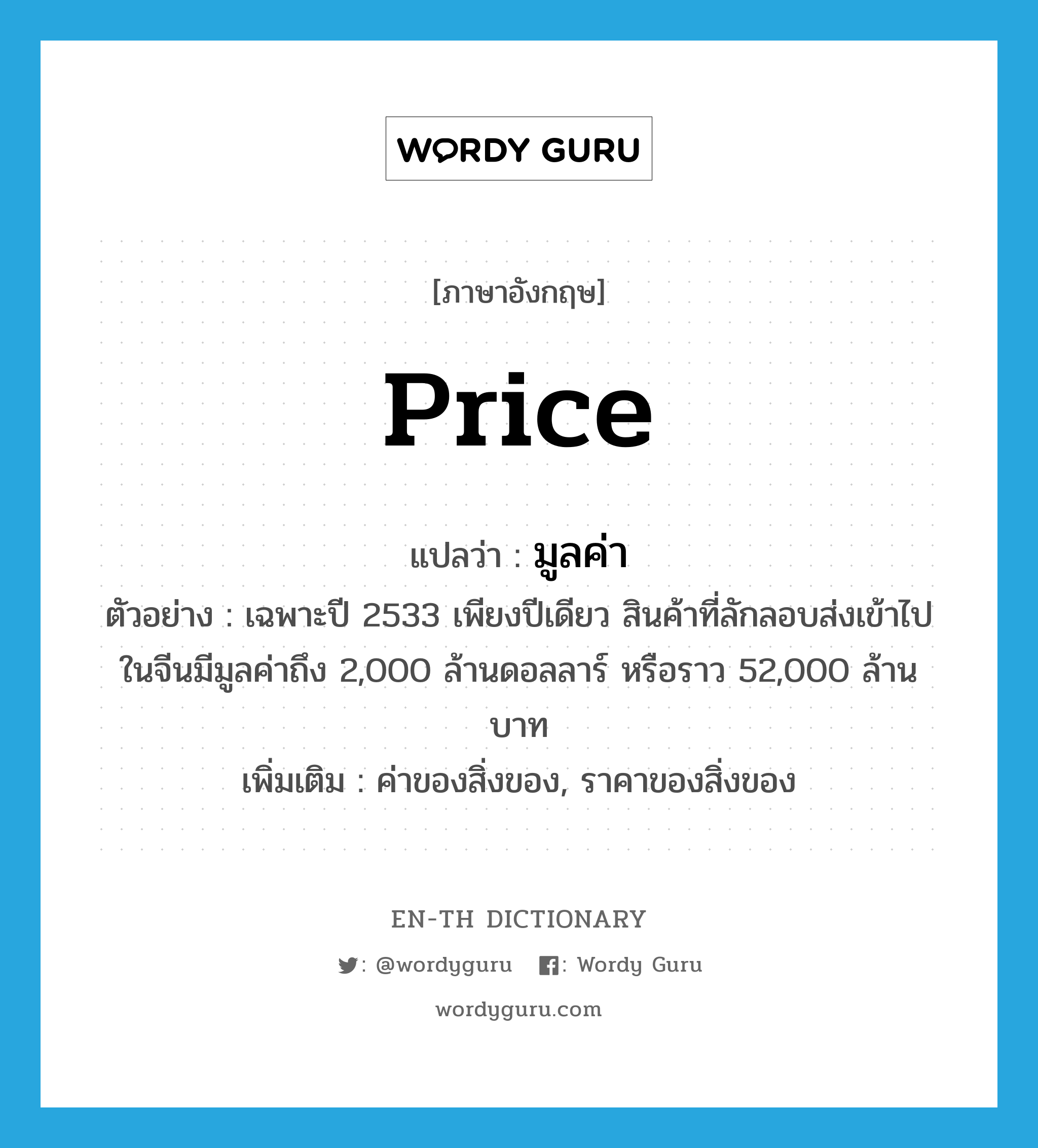 price แปลว่า?, คำศัพท์ภาษาอังกฤษ price แปลว่า มูลค่า ประเภท N ตัวอย่าง เฉพาะปี 2533 เพียงปีเดียว สินค้าที่ลักลอบส่งเข้าไปในจีนมีมูลค่าถึง 2,000 ล้านดอลลาร์ หรือราว 52,000 ล้านบาท เพิ่มเติม ค่าของสิ่งของ, ราคาของสิ่งของ หมวด N