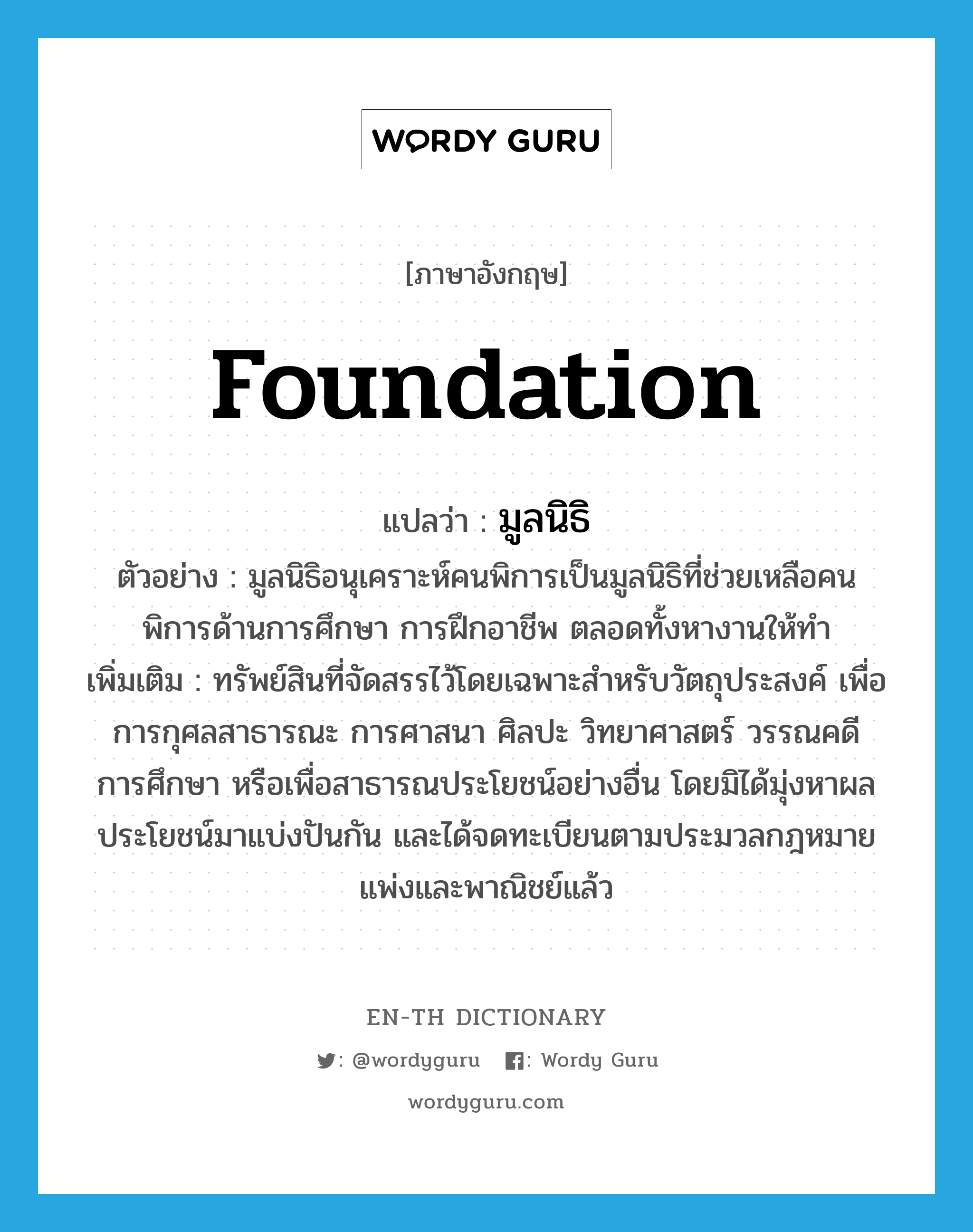 foundation แปลว่า?, คำศัพท์ภาษาอังกฤษ foundation แปลว่า มูลนิธิ ประเภท N ตัวอย่าง มูลนิธิอนุเคราะห์คนพิการเป็นมูลนิธิที่ช่วยเหลือคนพิการด้านการศึกษา การฝึกอาชีพ ตลอดทั้งหางานให้ทำ เพิ่มเติม ทรัพย์สินที่จัดสรรไว้โดยเฉพาะสำหรับวัตถุประสงค์ เพื่อการกุศลสาธารณะ การศาสนา ศิลปะ วิทยาศาสตร์ วรรณคดี การศึกษา หรือเพื่อสาธารณประโยชน์อย่างอื่น โดยมิได้มุ่งหาผลประโยชน์มาแบ่งปันกัน และได้จดทะเบียนตามประมวลกฎหมายแพ่งและพาณิชย์แล้ว หมวด N