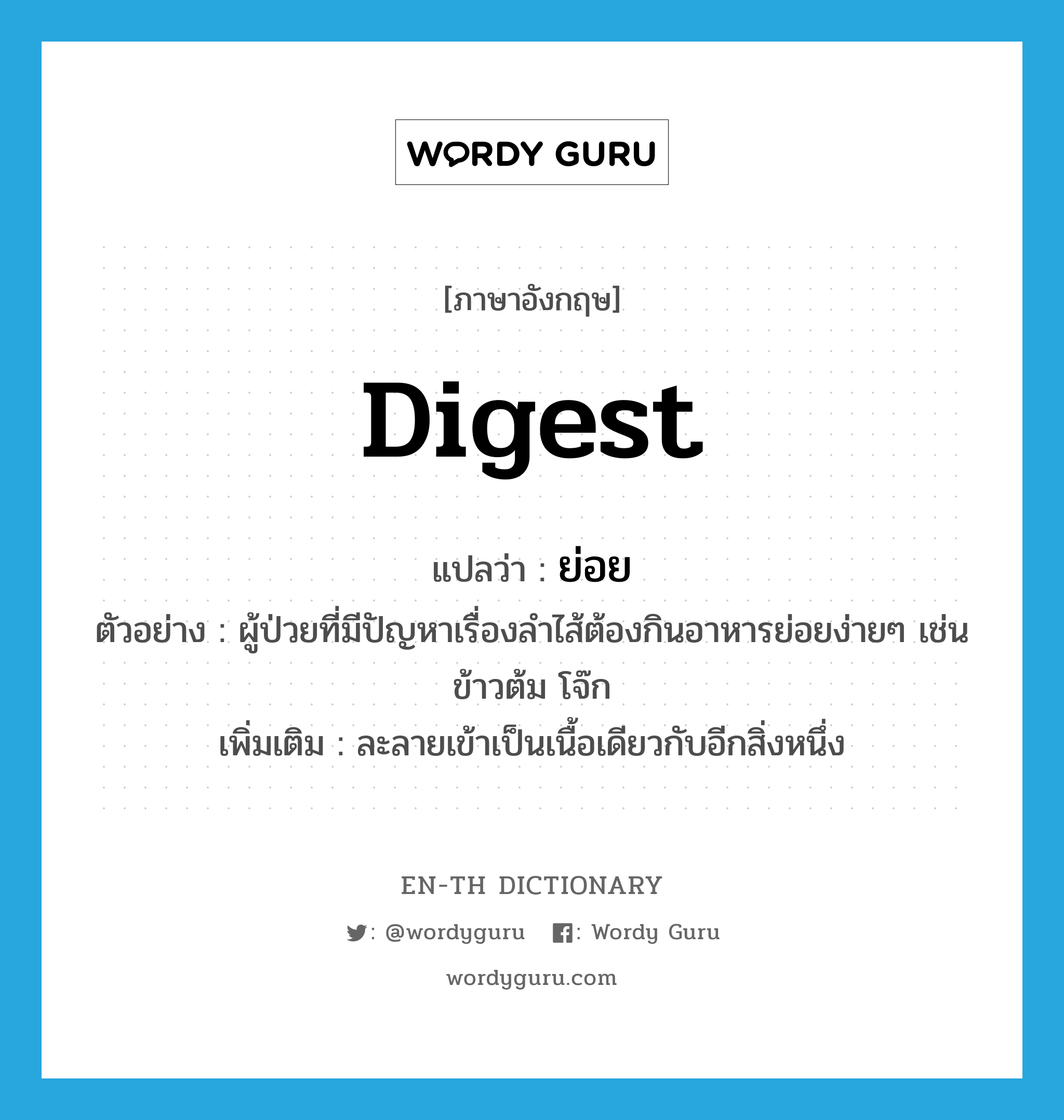 digest แปลว่า?, คำศัพท์ภาษาอังกฤษ digest แปลว่า ย่อย ประเภท V ตัวอย่าง ผู้ป่วยที่มีปัญหาเรื่องลำไส้ต้องกินอาหารย่อยง่ายๆ เช่น ข้าวต้ม โจ๊ก เพิ่มเติม ละลายเข้าเป็นเนื้อเดียวกับอีกสิ่งหนึ่ง หมวด V