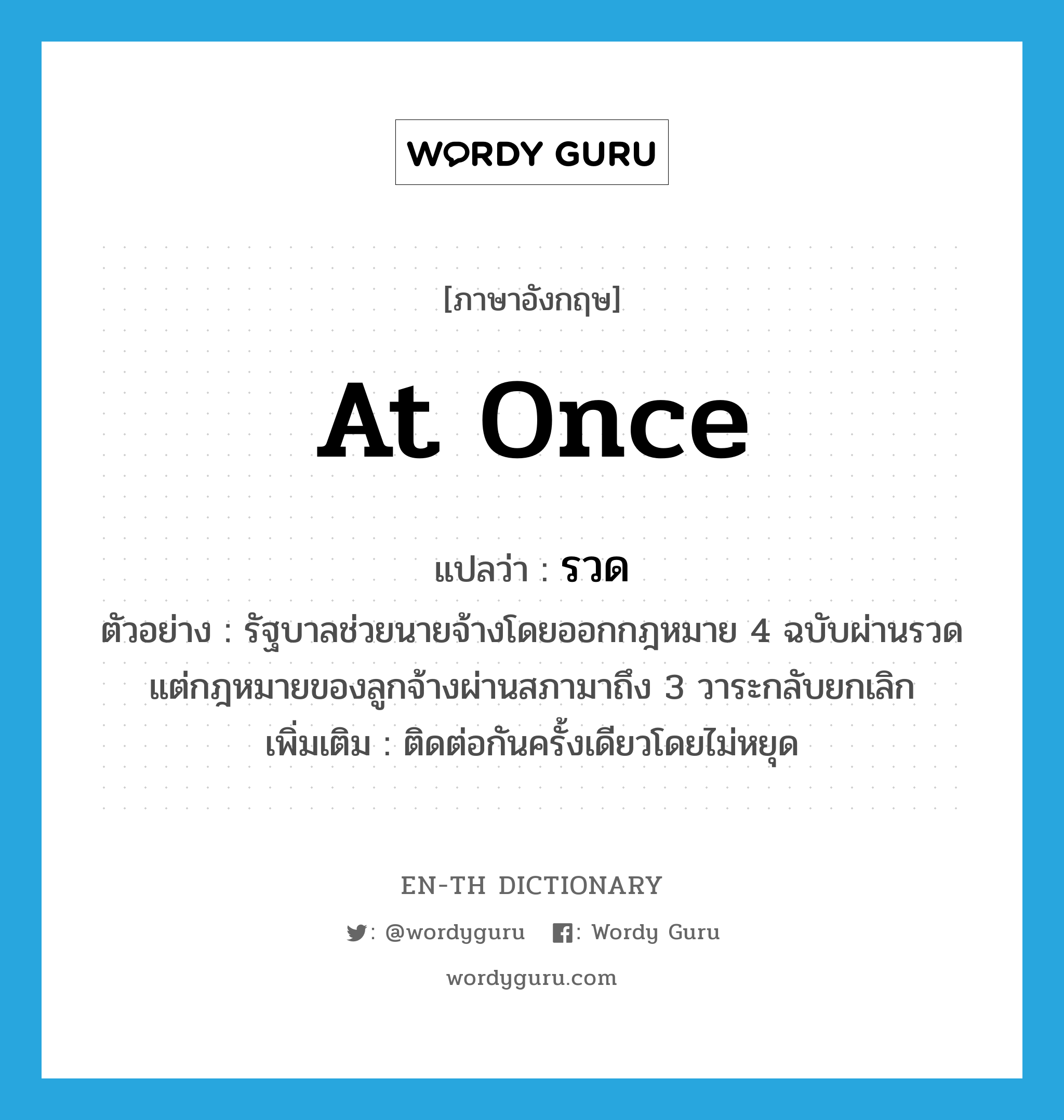 at once แปลว่า?, คำศัพท์ภาษาอังกฤษ at once แปลว่า รวด ประเภท ADV ตัวอย่าง รัฐบาลช่วยนายจ้างโดยออกกฎหมาย 4 ฉบับผ่านรวด แต่กฎหมายของลูกจ้างผ่านสภามาถึง 3 วาระกลับยกเลิก เพิ่มเติม ติดต่อกันครั้งเดียวโดยไม่หยุด หมวด ADV