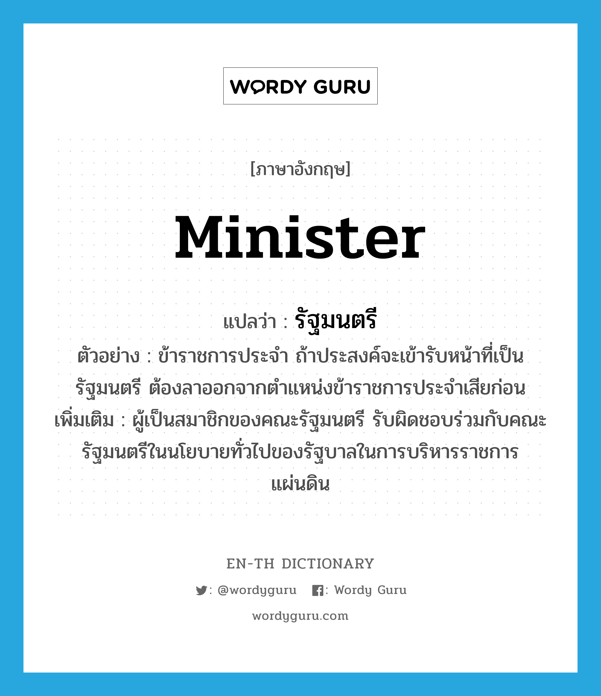 minister แปลว่า?, คำศัพท์ภาษาอังกฤษ minister แปลว่า รัฐมนตรี ประเภท N ตัวอย่าง ข้าราชการประจำ ถ้าประสงค์จะเข้ารับหน้าที่เป็นรัฐมนตรี ต้องลาออกจากตำแหน่งข้าราชการประจำเสียก่อน เพิ่มเติม ผู้เป็นสมาชิกของคณะรัฐมนตรี รับผิดชอบร่วมกับคณะรัฐมนตรีในนโยบายทั่วไปของรัฐบาลในการบริหารราชการแผ่นดิน หมวด N