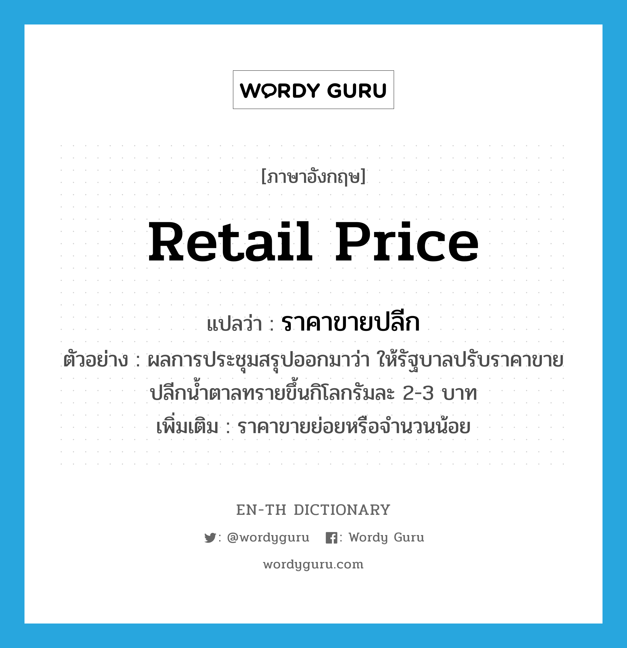 retail price แปลว่า?, คำศัพท์ภาษาอังกฤษ retail price แปลว่า ราคาขายปลีก ประเภท N ตัวอย่าง ผลการประชุมสรุปออกมาว่า ให้รัฐบาลปรับราคาขายปลีกน้ำตาลทรายขึ้นกิโลกรัมละ 2-3 บาท เพิ่มเติม ราคาขายย่อยหรือจำนวนน้อย หมวด N