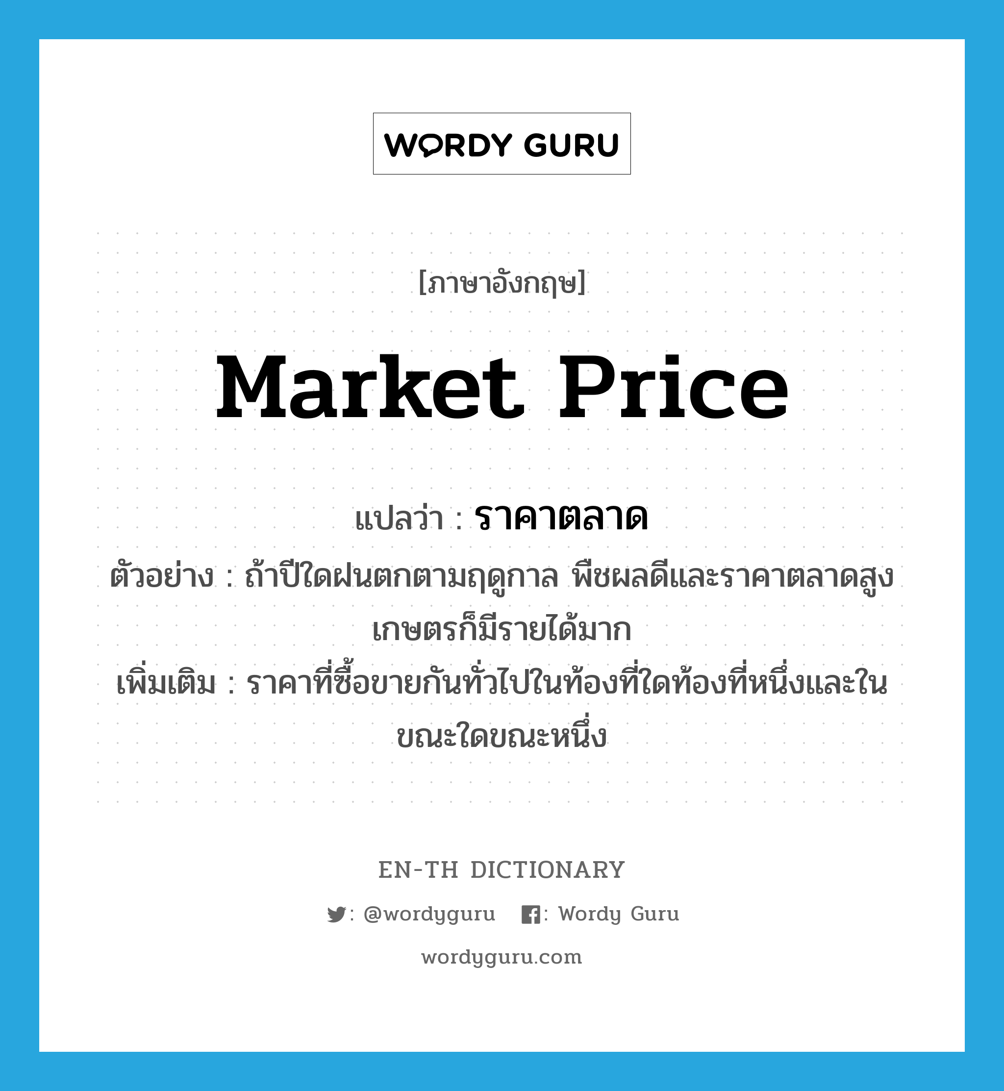 market price แปลว่า?, คำศัพท์ภาษาอังกฤษ market price แปลว่า ราคาตลาด ประเภท N ตัวอย่าง ถ้าปีใดฝนตกตามฤดูกาล พืชผลดีและราคาตลาดสูง เกษตรก็มีรายได้มาก เพิ่มเติม ราคาที่ซื้อขายกันทั่วไปในท้องที่ใดท้องที่หนึ่งและในขณะใดขณะหนึ่ง หมวด N