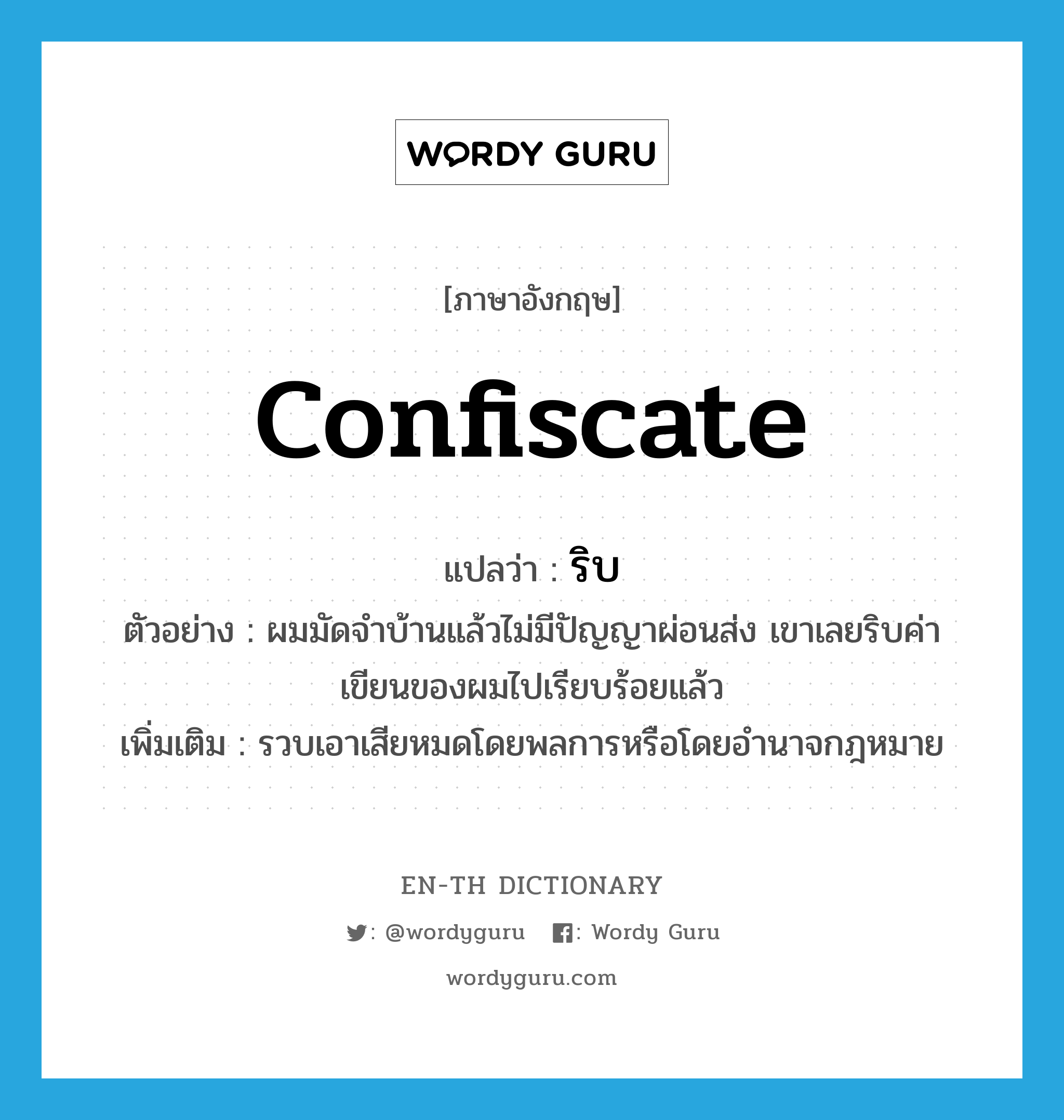 confiscate แปลว่า?, คำศัพท์ภาษาอังกฤษ confiscate แปลว่า ริบ ประเภท V ตัวอย่าง ผมมัดจำบ้านแล้วไม่มีปัญญาผ่อนส่ง เขาเลยริบค่าเขียนของผมไปเรียบร้อยแล้ว เพิ่มเติม รวบเอาเสียหมดโดยพลการหรือโดยอำนาจกฎหมาย หมวด V