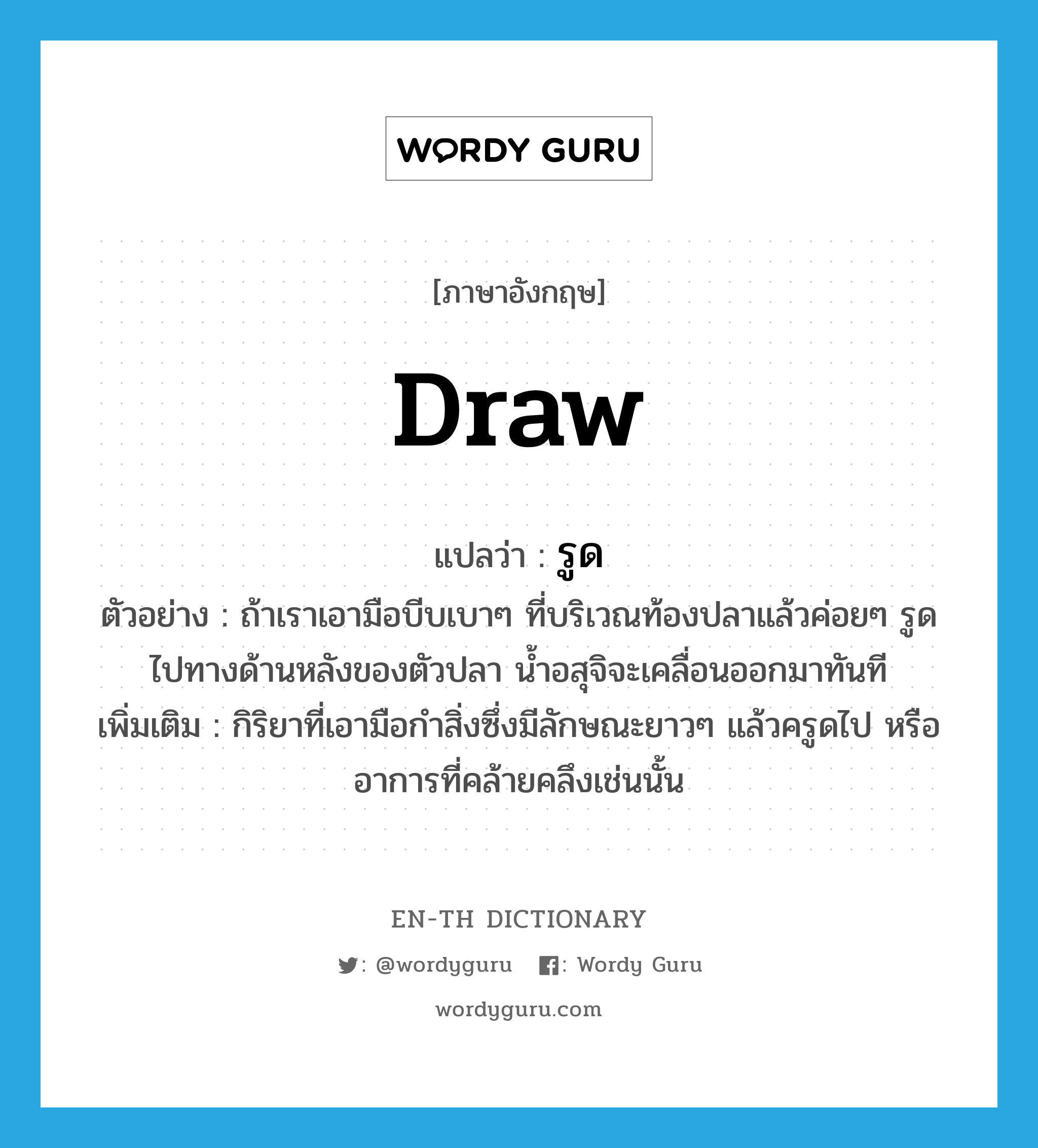 draw แปลว่า?, คำศัพท์ภาษาอังกฤษ draw แปลว่า รูด ประเภท V ตัวอย่าง ถ้าเราเอามือบีบเบาๆ ที่บริเวณท้องปลาแล้วค่อยๆ รูดไปทางด้านหลังของตัวปลา น้ำอสุจิจะเคลื่อนออกมาทันที เพิ่มเติม กิริยาที่เอามือกำสิ่งซึ่งมีลักษณะยาวๆ แล้วครูดไป หรืออาการที่คล้ายคลึงเช่นนั้น หมวด V