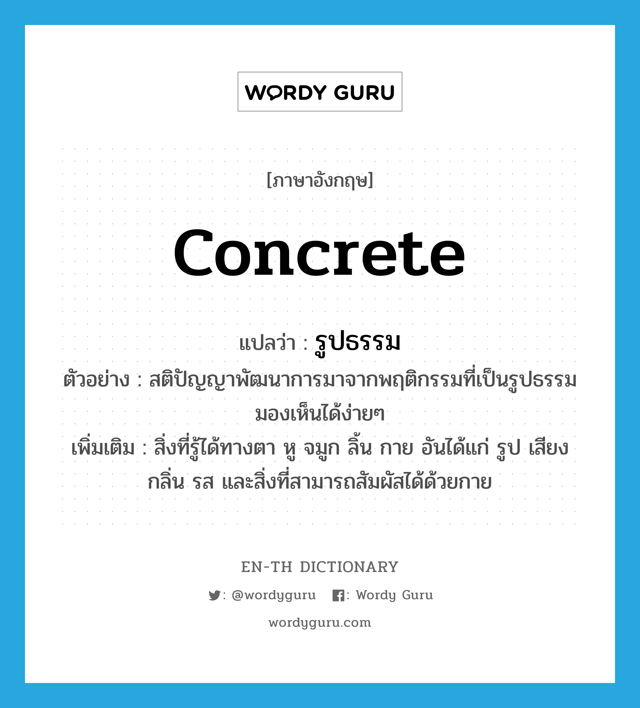 concrete แปลว่า?, คำศัพท์ภาษาอังกฤษ concrete แปลว่า รูปธรรม ประเภท ADJ ตัวอย่าง สติปัญญาพัฒนาการมาจากพฤติกรรมที่เป็นรูปธรรม มองเห็นได้ง่ายๆ เพิ่มเติม สิ่งที่รู้ได้ทางตา หู จมูก ลิ้น กาย อันได้แก่ รูป เสียง กลิ่น รส และสิ่งที่สามารถสัมผัสได้ด้วยกาย หมวด ADJ