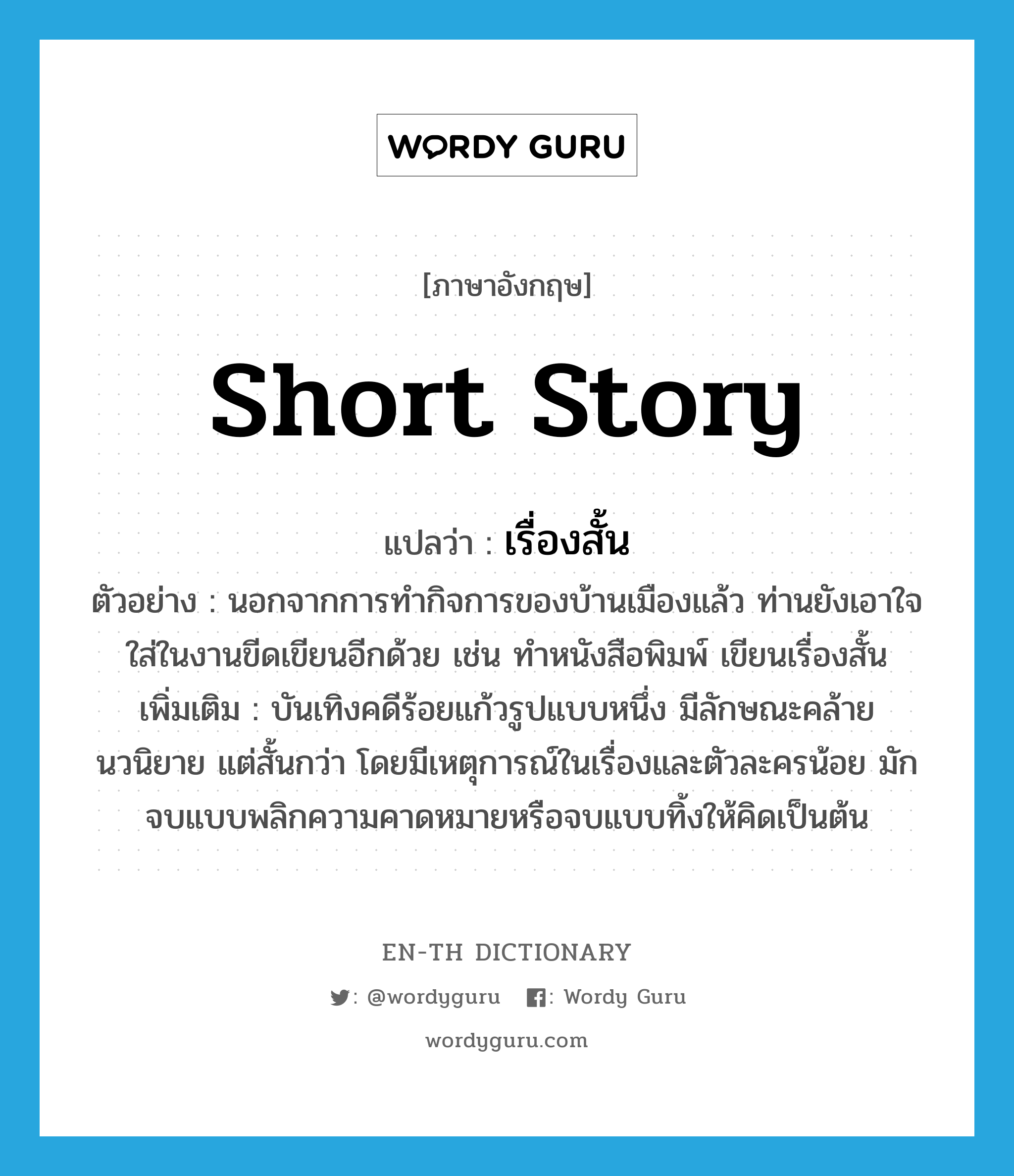 short story แปลว่า?, คำศัพท์ภาษาอังกฤษ short story แปลว่า เรื่องสั้น ประเภท N ตัวอย่าง นอกจากการทำกิจการของบ้านเมืองแล้ว ท่านยังเอาใจใส่ในงานขีดเขียนอีกด้วย เช่น ทำหนังสือพิมพ์ เขียนเรื่องสั้น เพิ่มเติม บันเทิงคดีร้อยแก้วรูปแบบหนึ่ง มีลักษณะคล้ายนวนิยาย แต่สั้นกว่า โดยมีเหตุการณ์ในเรื่องและตัวละครน้อย มักจบแบบพลิกความคาดหมายหรือจบแบบทิ้งให้คิดเป็นต้น หมวด N