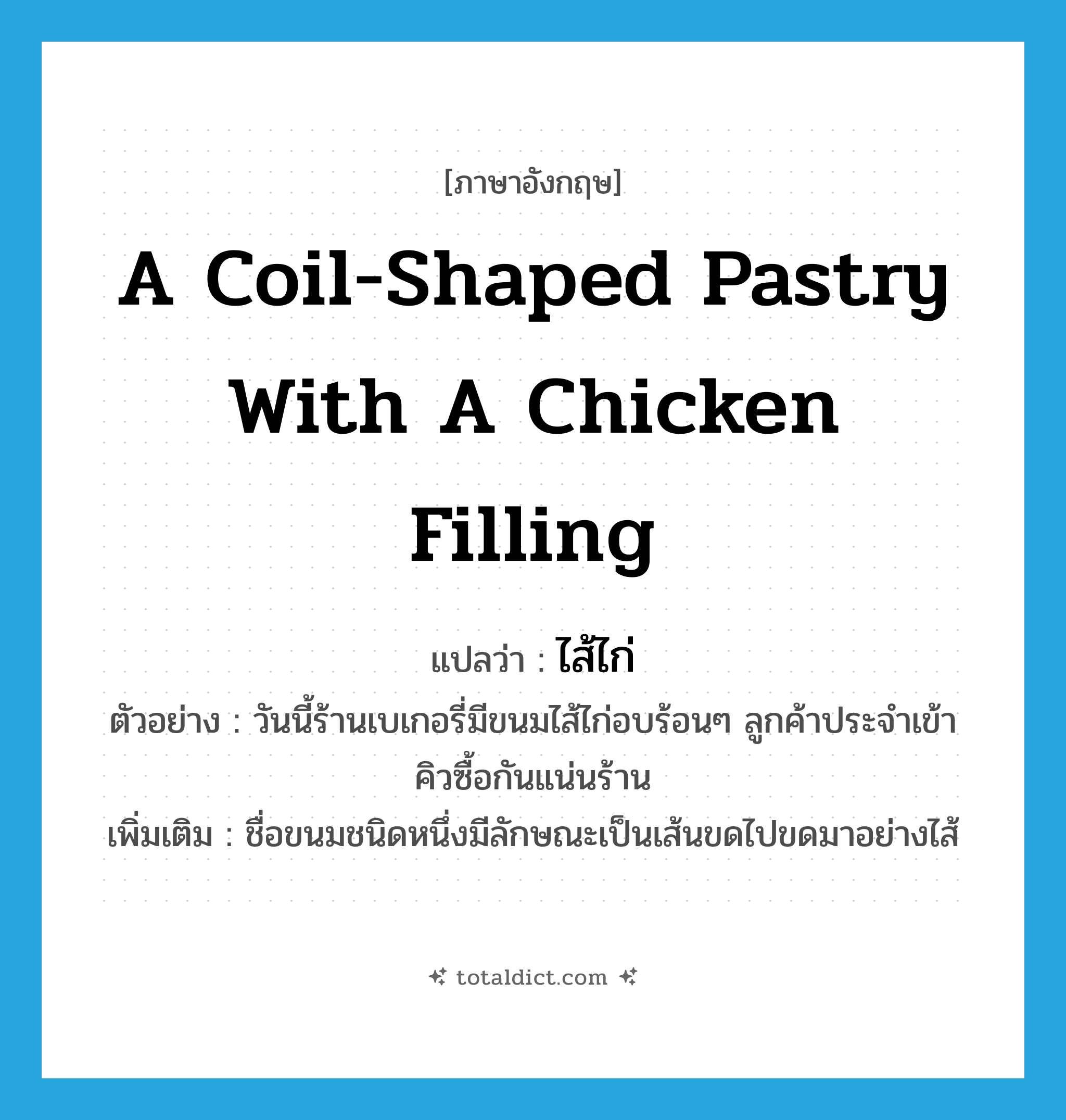 a coil-shaped pastry with a chicken filling แปลว่า?, คำศัพท์ภาษาอังกฤษ a coil-shaped pastry with a chicken filling แปลว่า ไส้ไก่ ประเภท N ตัวอย่าง วันนี้ร้านเบเกอรี่มีขนมไส้ไก่อบร้อนๆ ลูกค้าประจำเข้าคิวซื้อกันแน่นร้าน เพิ่มเติม ชื่อขนมชนิดหนึ่งมีลักษณะเป็นเส้นขดไปขดมาอย่างไส้ หมวด N