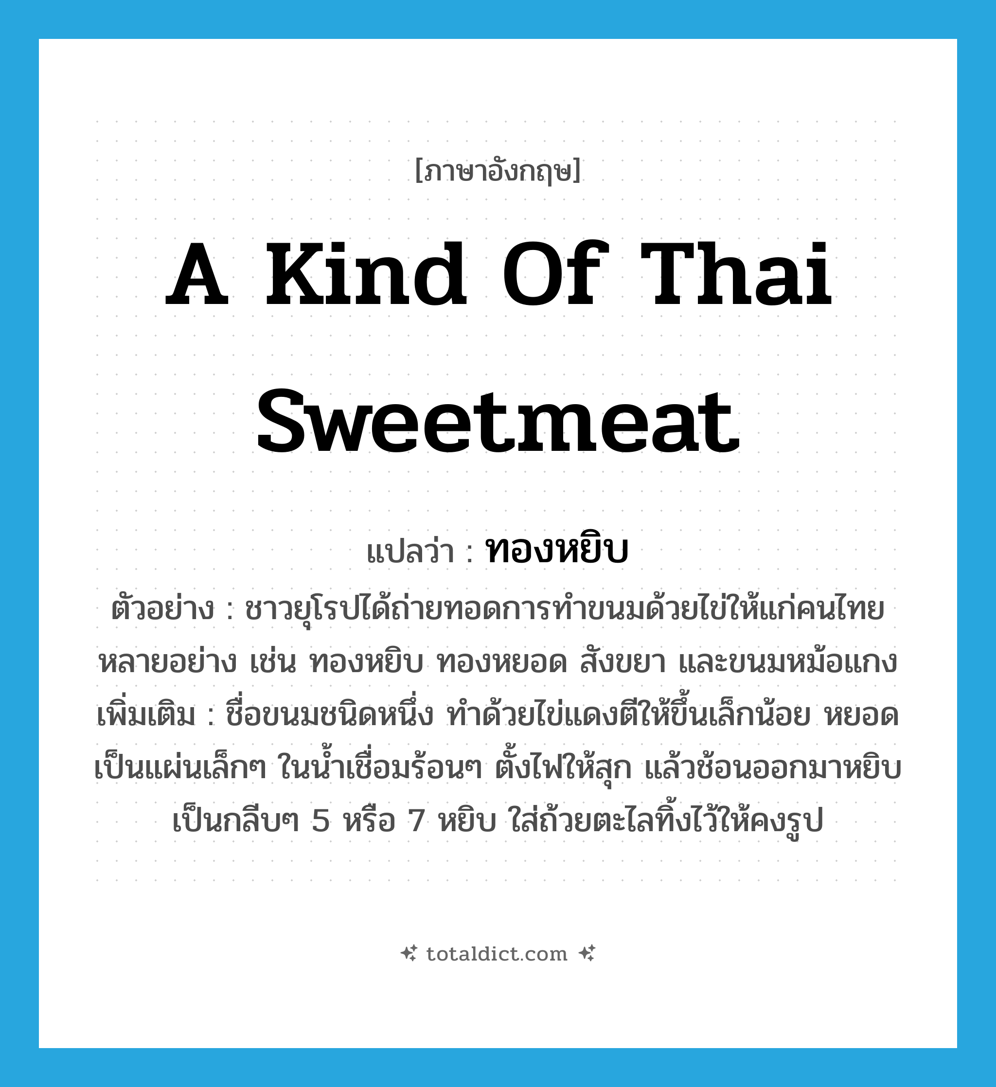 a kind of Thai sweetmeat แปลว่า?, คำศัพท์ภาษาอังกฤษ a kind of Thai sweetmeat แปลว่า ทองหยิบ ประเภท N ตัวอย่าง ชาวยุโรปได้ถ่ายทอดการทำขนมด้วยไข่ให้แก่คนไทยหลายอย่าง เช่น ทองหยิบ ทองหยอด สังขยา และขนมหม้อแกง เพิ่มเติม ชื่อขนมชนิดหนึ่ง ทำด้วยไข่แดงตีให้ขึ้นเล็กน้อย หยอดเป็นแผ่นเล็กๆ ในน้ำเชื่อมร้อนๆ ตั้งไฟให้สุก แล้วช้อนออกมาหยิบเป็นกลีบๆ 5 หรือ 7 หยิบ ใส่ถ้วยตะไลทิ้งไว้ให้คงรูป หมวด N