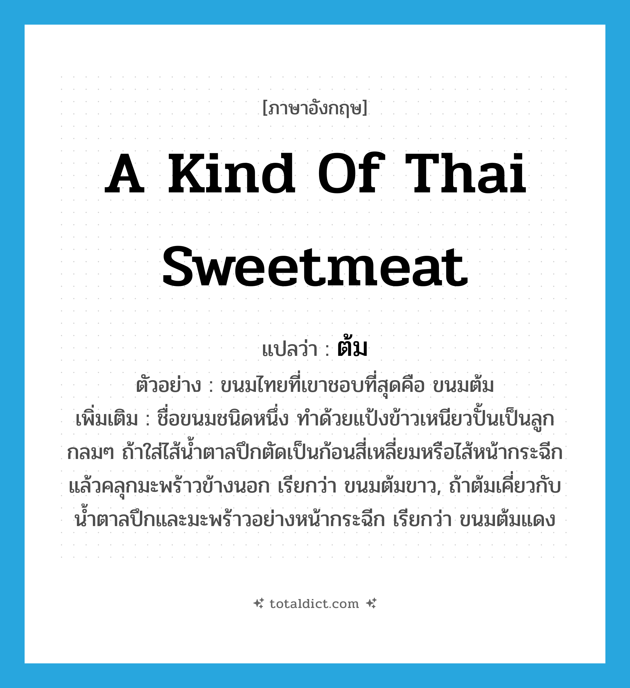 a kind of Thai sweetmeat แปลว่า?, คำศัพท์ภาษาอังกฤษ a kind of Thai sweetmeat แปลว่า ต้ม ประเภท N ตัวอย่าง ขนมไทยที่เขาชอบที่สุดคือ ขนมต้ม เพิ่มเติม ชื่อขนมชนิดหนึ่ง ทำด้วยแป้งข้าวเหนียวปั้นเป็นลูกกลมๆ ถ้าใส่ไส้น้ำตาลปึกตัดเป็นก้อนสี่เหลี่ยมหรือไส้หน้ากระฉีกแล้วคลุกมะพร้าวข้างนอก เรียกว่า ขนมต้มขาว, ถ้าต้มเคี่ยวกับน้ำตาลปึกและมะพร้าวอย่างหน้ากระฉีก เรียกว่า ขนมต้มแดง หมวด N