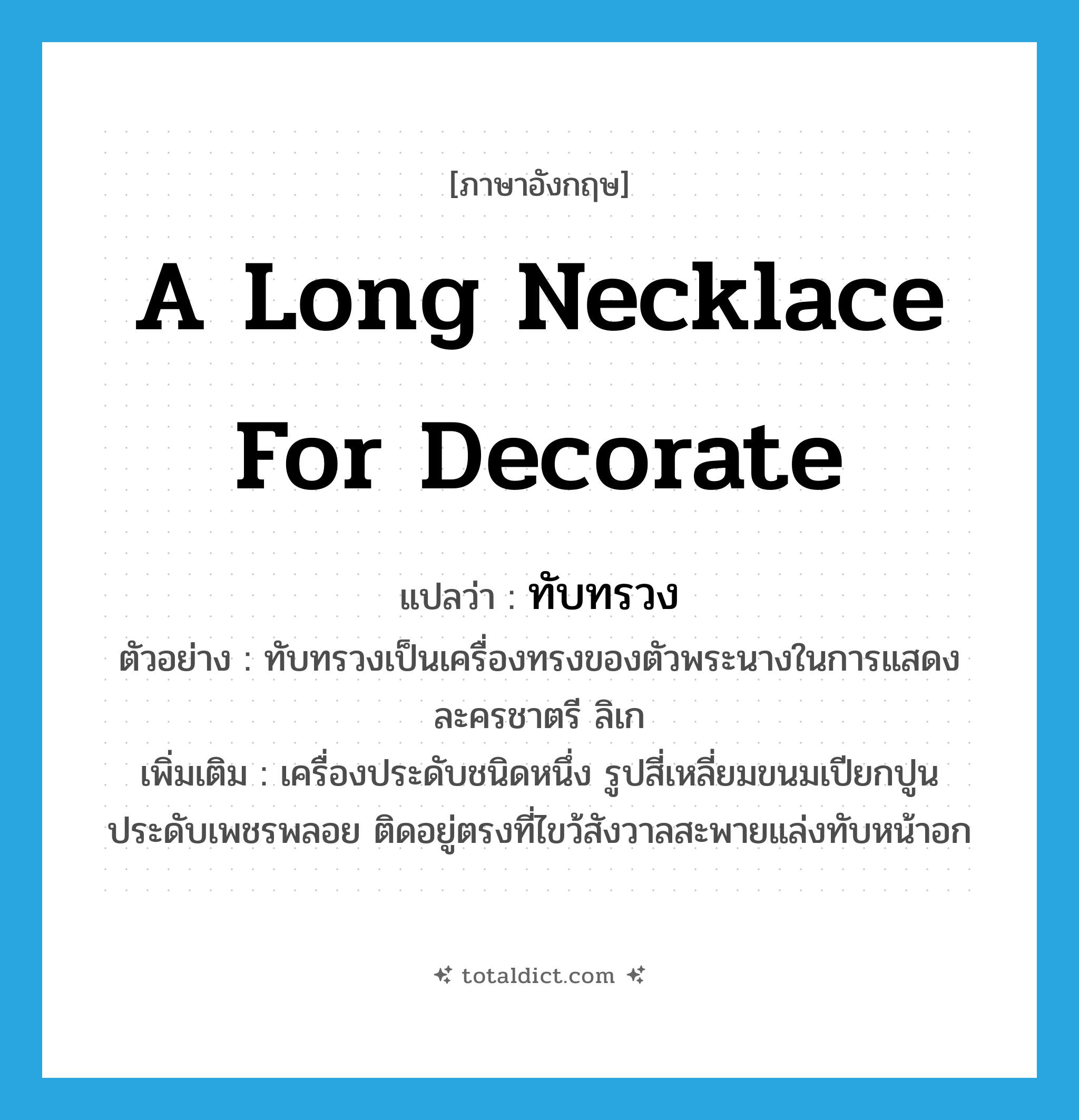 a long necklace for decorate แปลว่า?, คำศัพท์ภาษาอังกฤษ a long necklace for decorate แปลว่า ทับทรวง ประเภท N ตัวอย่าง ทับทรวงเป็นเครื่องทรงของตัวพระนางในการแสดงละครชาตรี ลิเก เพิ่มเติม เครื่องประดับชนิดหนึ่ง รูปสี่เหลี่ยมขนมเปียกปูน ประดับเพชรพลอย ติดอยู่ตรงที่ไขว้สังวาลสะพายแล่งทับหน้าอก หมวด N