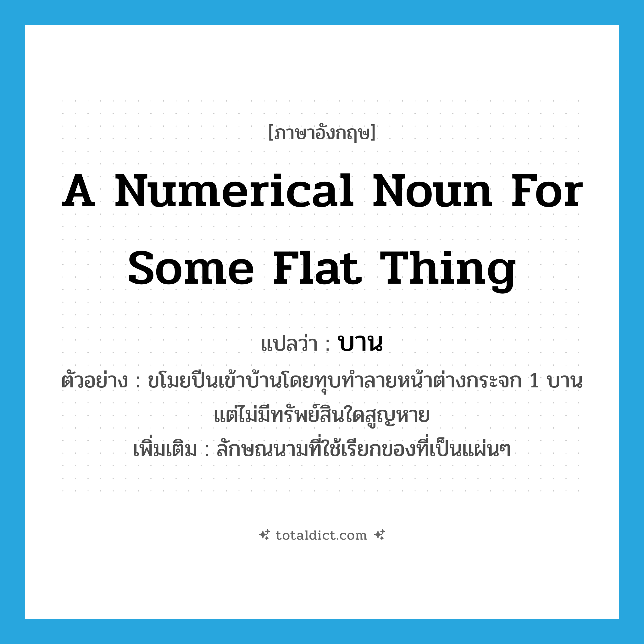 a numerical noun for some flat thing แปลว่า?, คำศัพท์ภาษาอังกฤษ a numerical noun for some flat thing แปลว่า บาน ประเภท CLAS ตัวอย่าง ขโมยปีนเข้าบ้านโดยทุบทำลายหน้าต่างกระจก 1 บาน แต่ไม่มีทรัพย์สินใดสูญหาย เพิ่มเติม ลักษณนามที่ใช้เรียกของที่เป็นแผ่นๆ หมวด CLAS