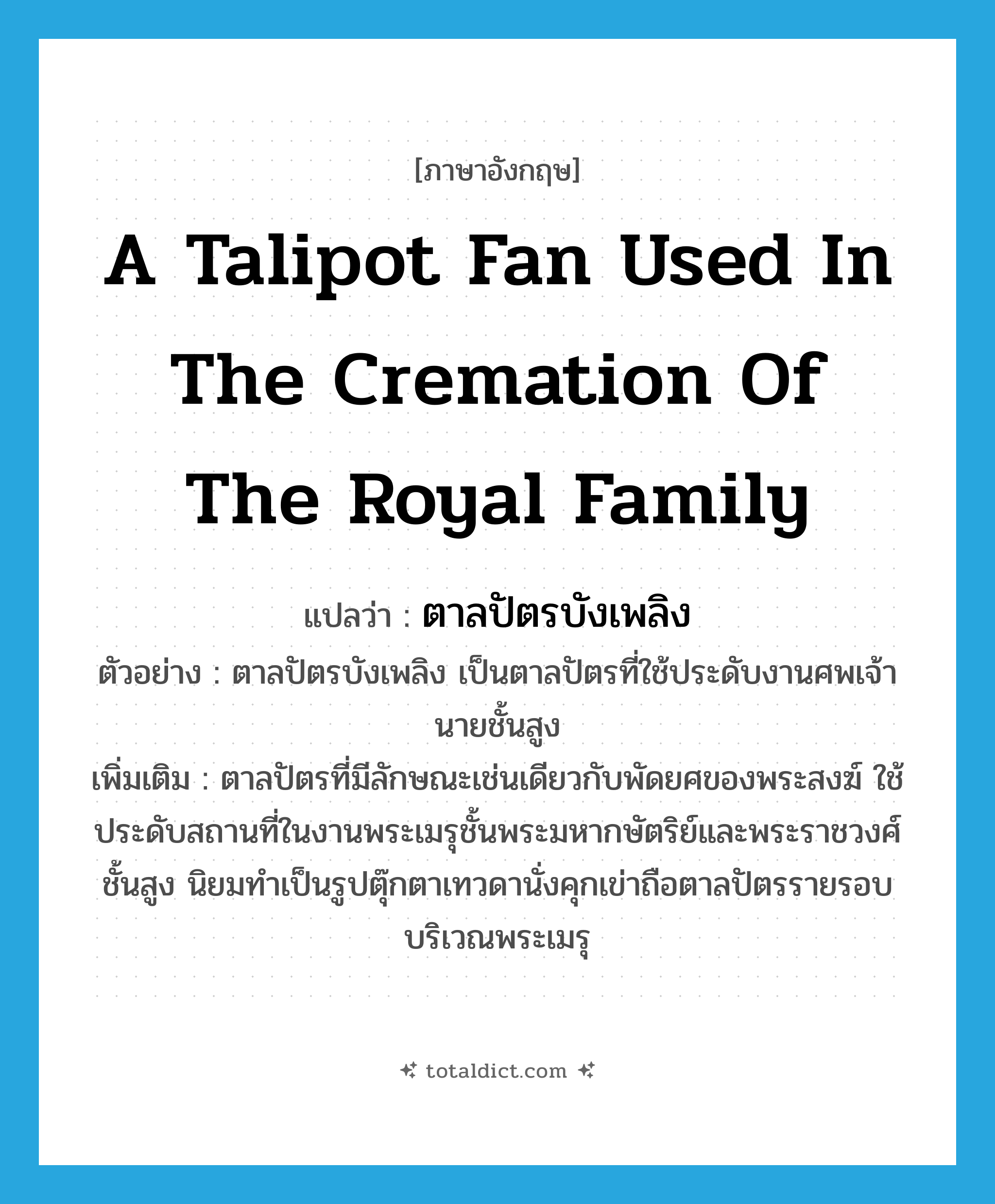 a talipot fan used in the cremation of the royal family แปลว่า?, คำศัพท์ภาษาอังกฤษ a talipot fan used in the cremation of the royal family แปลว่า ตาลปัตรบังเพลิง ประเภท N ตัวอย่าง ตาลปัตรบังเพลิง เป็นตาลปัตรที่ใช้ประดับงานศพเจ้านายชั้นสูง เพิ่มเติม ตาลปัตรที่มีลักษณะเช่นเดียวกับพัดยศของพระสงฆ์ ใช้ประดับสถานที่ในงานพระเมรุชั้นพระมหากษัตริย์และพระราชวงศ์ชั้นสูง นิยมทำเป็นรูปตุ๊กตาเทวดานั่งคุกเข่าถือตาลปัตรรายรอบบริเวณพระเมรุ หมวด N