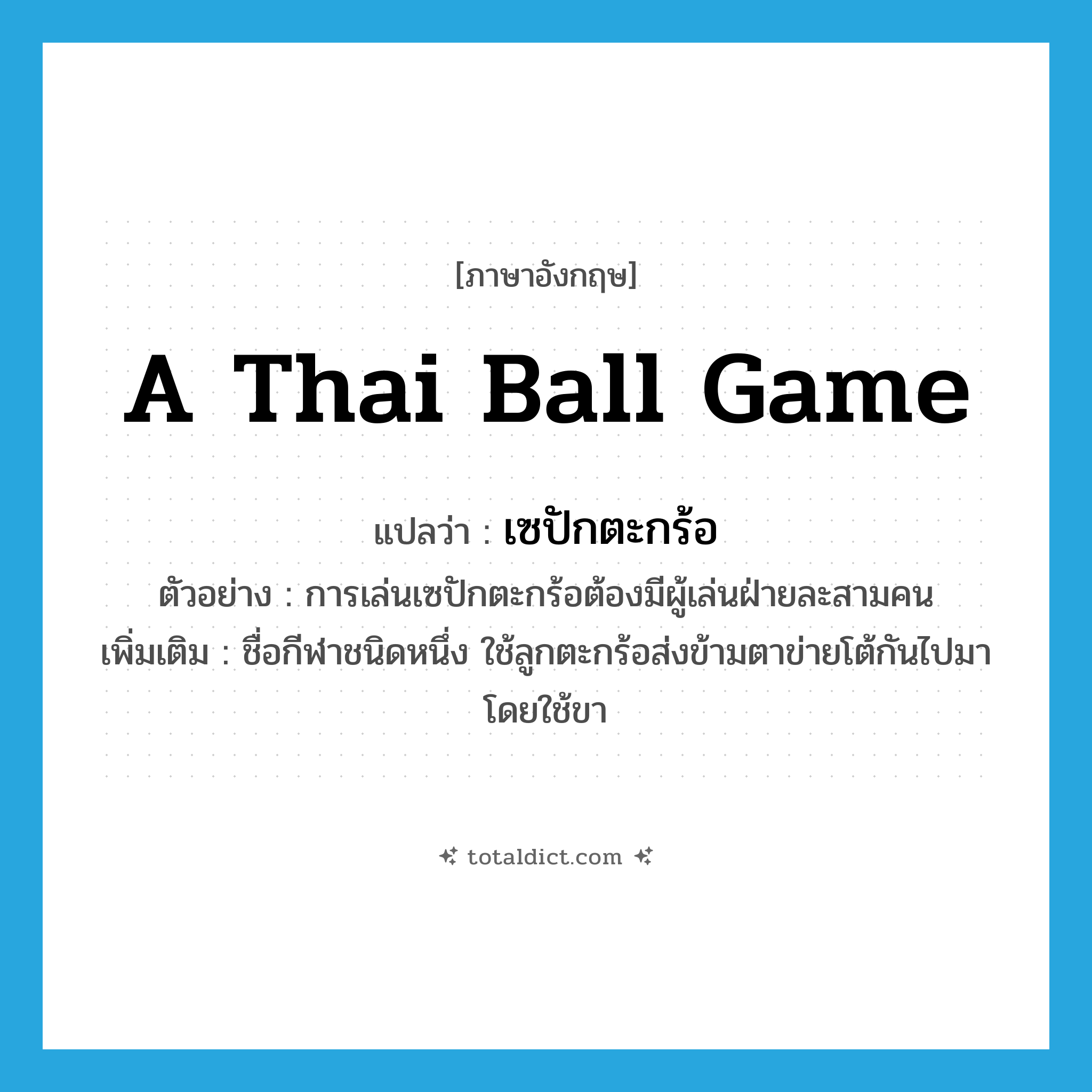 a Thai ball game แปลว่า?, คำศัพท์ภาษาอังกฤษ a Thai ball game แปลว่า เซปักตะกร้อ ประเภท N ตัวอย่าง การเล่นเซปักตะกร้อต้องมีผู้เล่นฝ่ายละสามคน เพิ่มเติม ชื่อกีฬาชนิดหนึ่ง ใช้ลูกตะกร้อส่งข้ามตาข่ายโต้กันไปมา โดยใช้ขา หมวด N