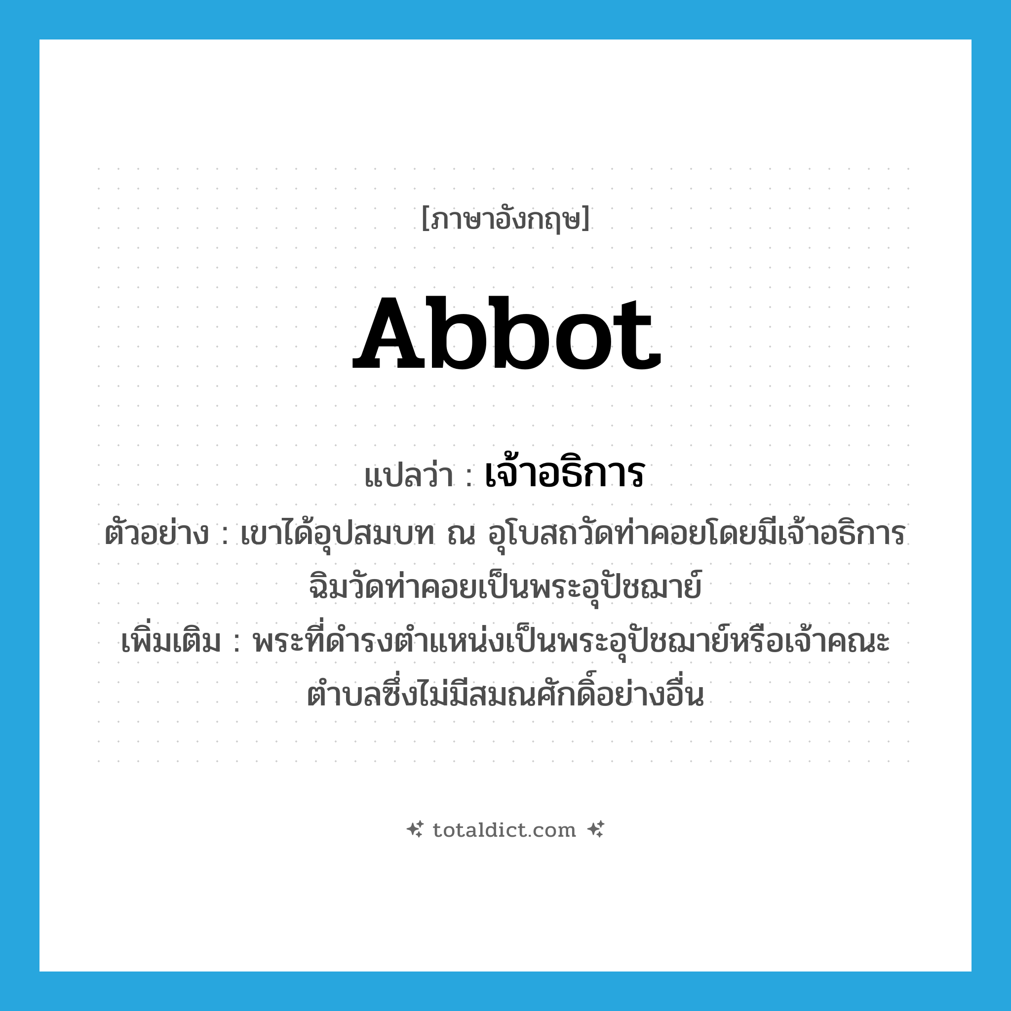 abbot แปลว่า?, คำศัพท์ภาษาอังกฤษ abbot แปลว่า เจ้าอธิการ ประเภท N ตัวอย่าง เขาได้อุปสมบท ณ อุโบสถวัดท่าคอยโดยมีเจ้าอธิการฉิมวัดท่าคอยเป็นพระอุปัชฌาย์ เพิ่มเติม พระที่ดำรงตำแหน่งเป็นพระอุปัชฌาย์หรือเจ้าคณะตำบลซึ่งไม่มีสมณศักดิ์อย่างอื่น หมวด N