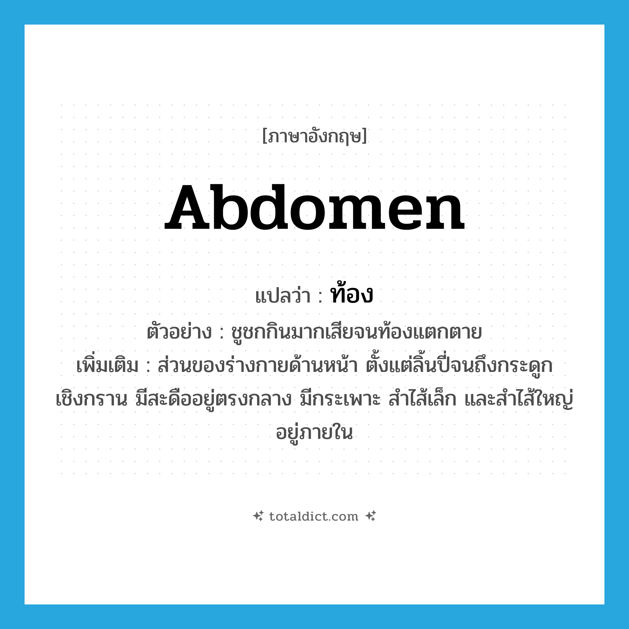 abdomen แปลว่า?, คำศัพท์ภาษาอังกฤษ abdomen แปลว่า ท้อง ประเภท N ตัวอย่าง ชูชกกินมากเสียจนท้องแตกตาย เพิ่มเติม ส่วนของร่างกายด้านหน้า ตั้งแต่ลิ้นปี่จนถึงกระดูกเชิงกราน มีสะดืออยู่ตรงกลาง มีกระเพาะ สำไส้เล็ก และสำไส้ใหญ่อยู่ภายใน หมวด N