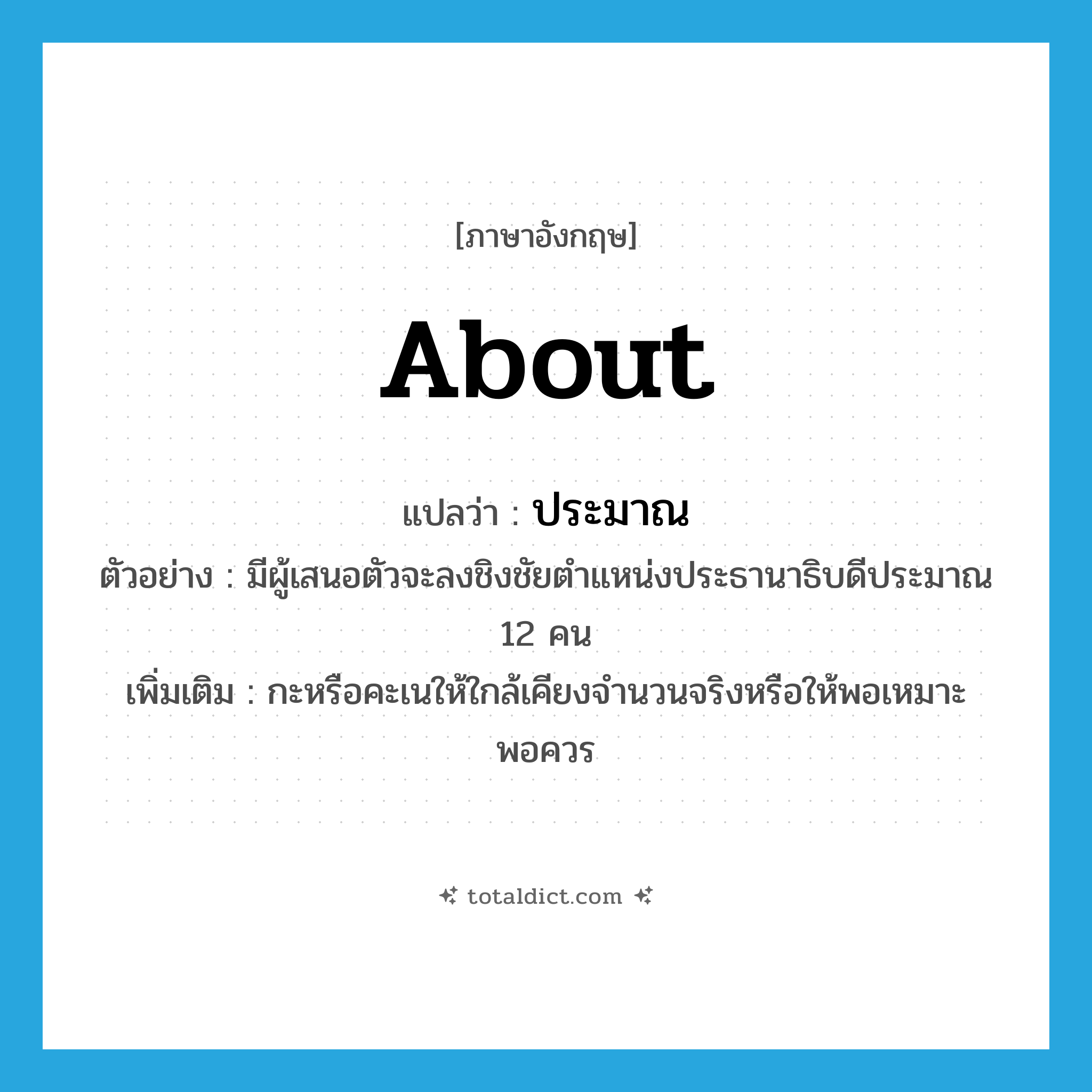 about แปลว่า?, คำศัพท์ภาษาอังกฤษ about แปลว่า ประมาณ ประเภท ADV ตัวอย่าง มีผู้เสนอตัวจะลงชิงชัยตำแหน่งประธานาธิบดีประมาณ 12 คน เพิ่มเติม กะหรือคะเนให้ใกล้เคียงจำนวนจริงหรือให้พอเหมาะพอควร หมวด ADV