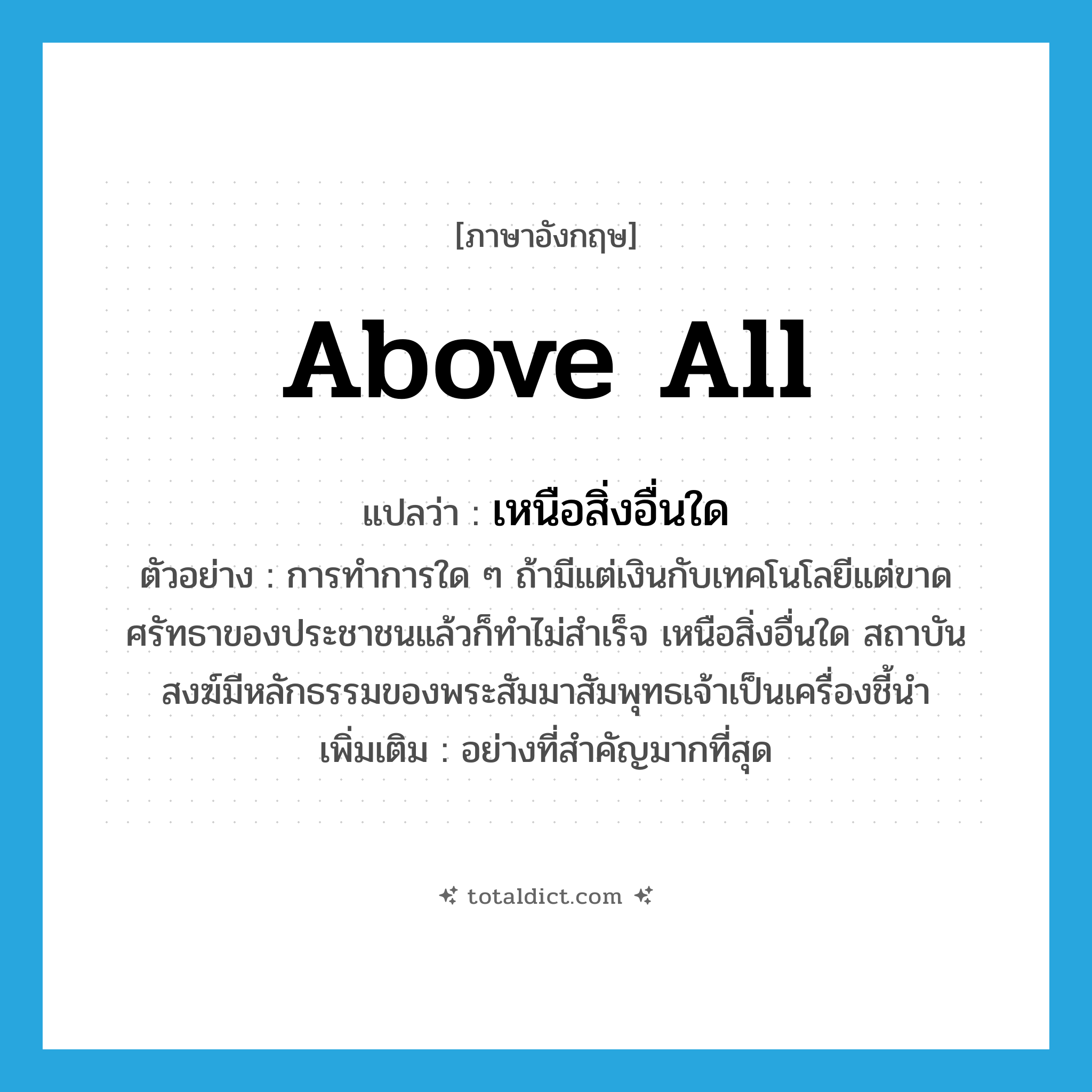 above all แปลว่า?, คำศัพท์ภาษาอังกฤษ above all แปลว่า เหนือสิ่งอื่นใด ประเภท ADV ตัวอย่าง การทำการใด ๆ ถ้ามีแต่เงินกับเทคโนโลยีแต่ขาดศรัทธาของประชาชนแล้วก็ทำไม่สำเร็จ เหนือสิ่งอื่นใด สถาบันสงฆ์มีหลักธรรมของพระสัมมาสัมพุทธเจ้าเป็นเครื่องชี้นำ เพิ่มเติม อย่างที่สำคัญมากที่สุด หมวด ADV