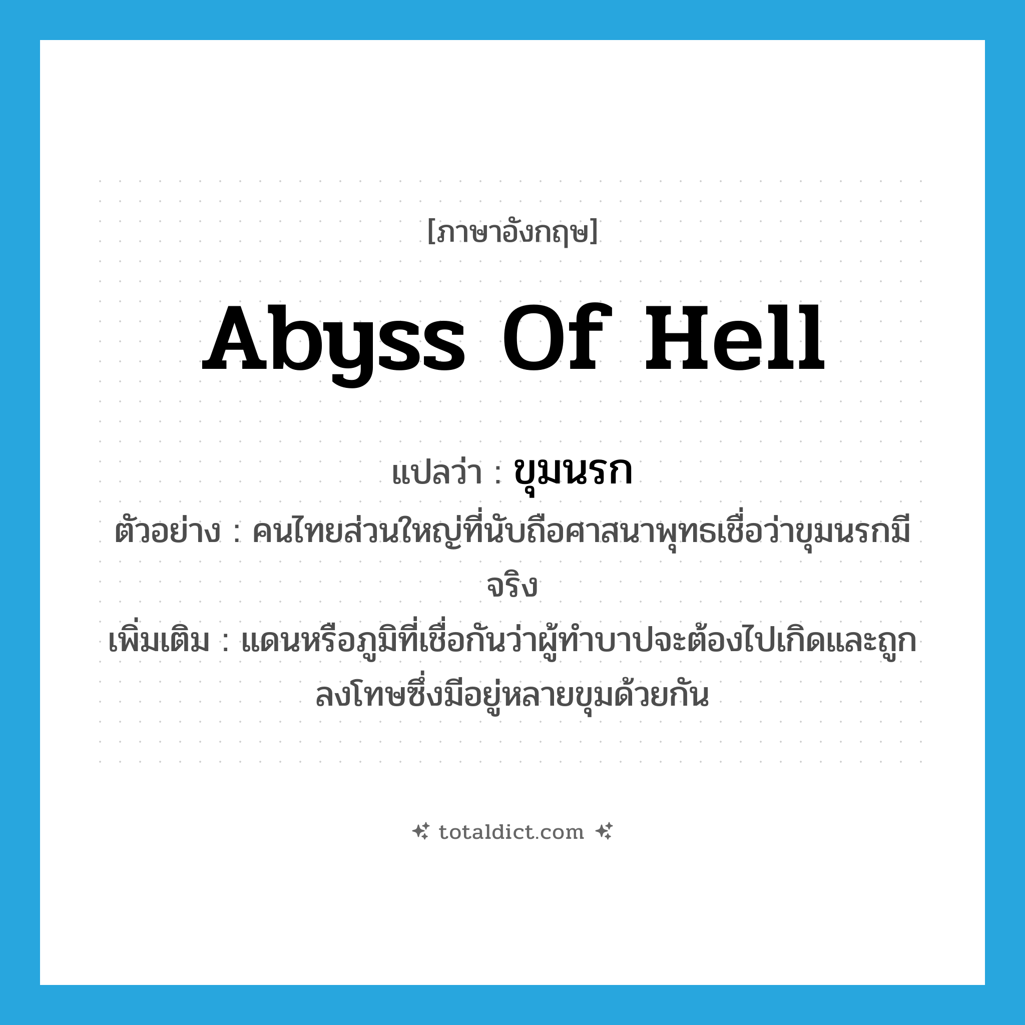 abyss of hell แปลว่า?, คำศัพท์ภาษาอังกฤษ abyss of hell แปลว่า ขุมนรก ประเภท N ตัวอย่าง คนไทยส่วนใหญ่ที่นับถือศาสนาพุทธเชื่อว่าขุมนรกมีจริง เพิ่มเติม แดนหรือภูมิที่เชื่อกันว่าผู้ทำบาปจะต้องไปเกิดและถูกลงโทษซึ่งมีอยู่หลายขุมด้วยกัน หมวด N