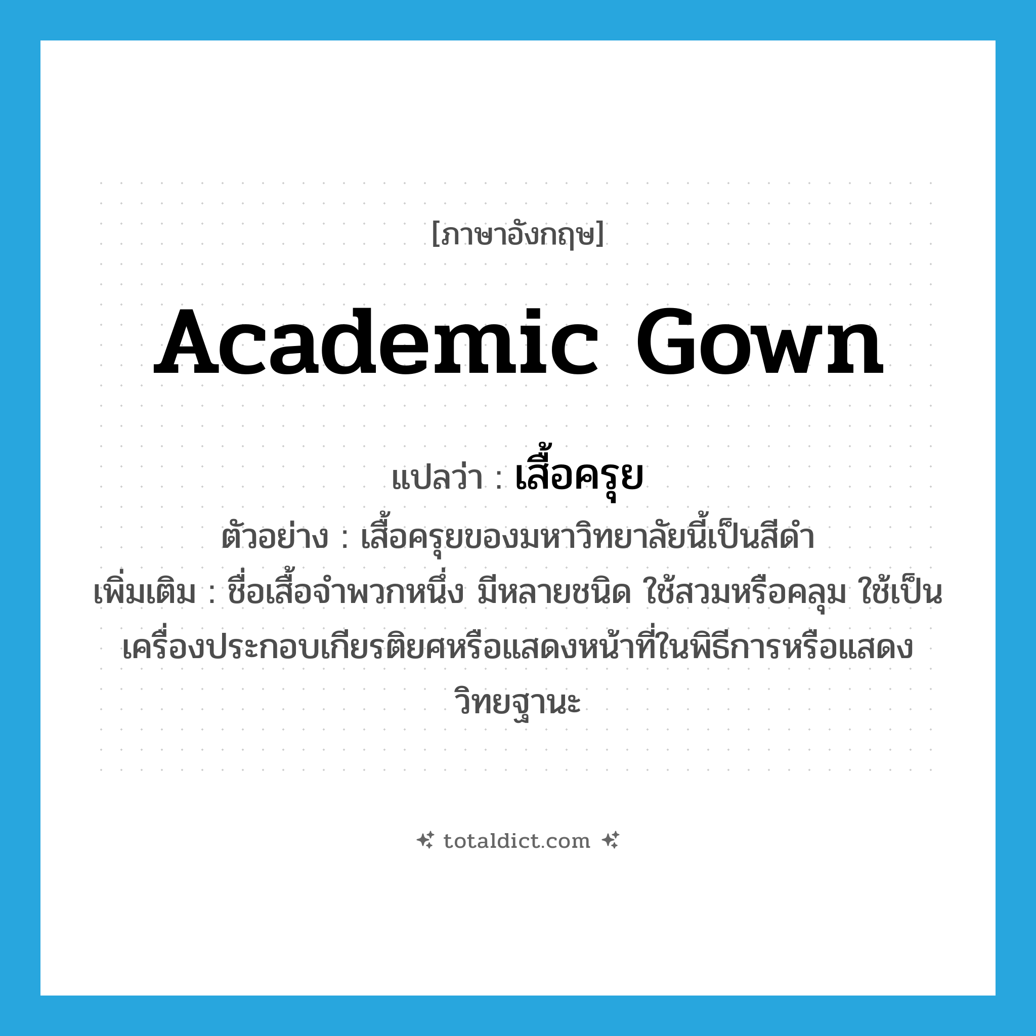 academic gown แปลว่า?, คำศัพท์ภาษาอังกฤษ academic gown แปลว่า เสื้อครุย ประเภท N ตัวอย่าง เสื้อครุยของมหาวิทยาลัยนี้เป็นสีดำ เพิ่มเติม ชื่อเสื้อจำพวกหนึ่ง มีหลายชนิด ใช้สวมหรือคลุม ใช้เป็นเครื่องประกอบเกียรติยศหรือแสดงหน้าที่ในพิธีการหรือแสดงวิทยฐานะ หมวด N