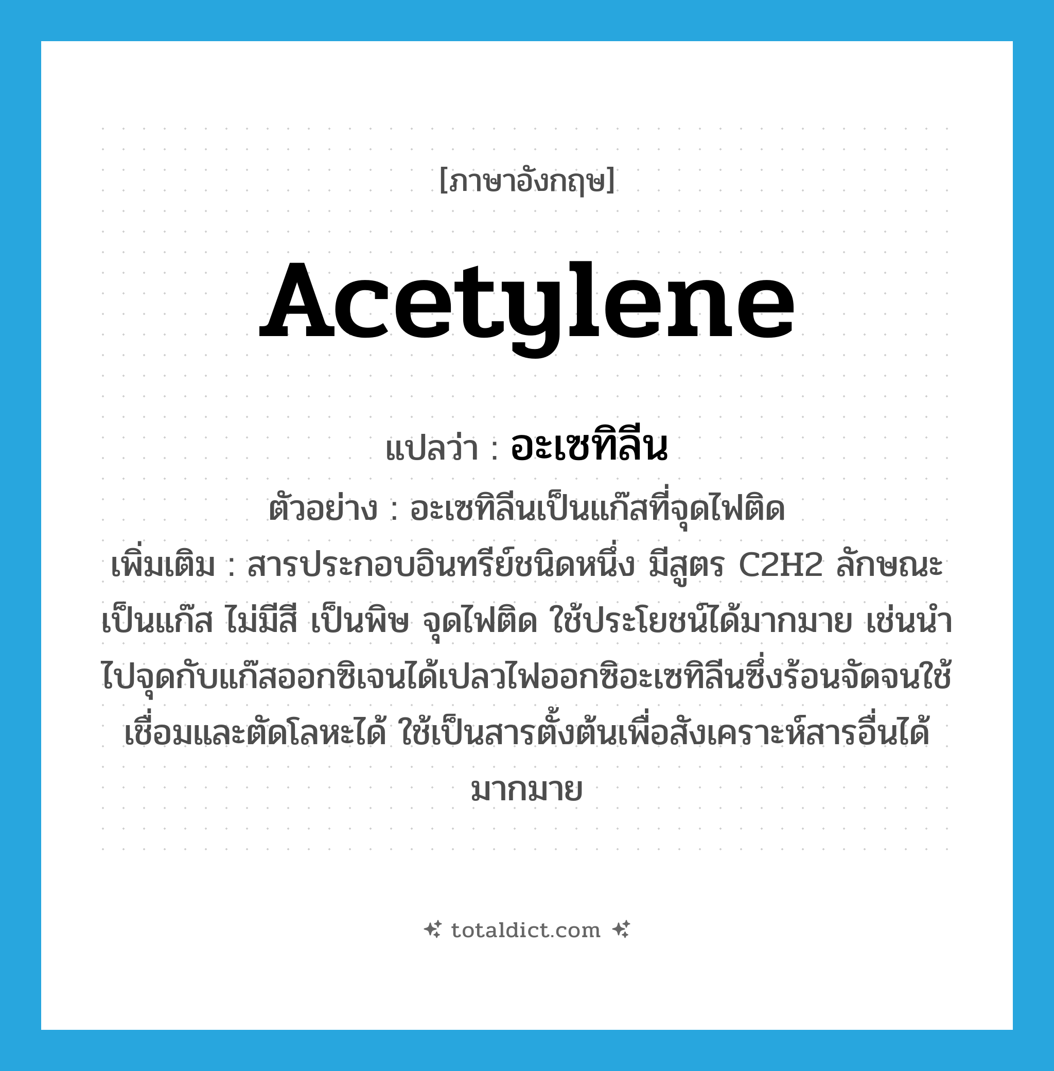 acetylene แปลว่า?, คำศัพท์ภาษาอังกฤษ acetylene แปลว่า อะเซทิลีน ประเภท N ตัวอย่าง อะเซทิลีนเป็นแก๊สที่จุดไฟติด เพิ่มเติม สารประกอบอินทรีย์ชนิดหนึ่ง มีสูตร C2H2 ลักษณะเป็นแก๊ส ไม่มีสี เป็นพิษ จุดไฟติด ใช้ประโยชน์ได้มากมาย เช่นนำไปจุดกับแก๊สออกซิเจนได้เปลวไฟออกซิอะเซทิลีนซึ่งร้อนจัดจนใช้เชื่อมและตัดโลหะได้ ใช้เป็นสารตั้งต้นเพื่อสังเคราะห์สารอื่นได้มากมาย หมวด N