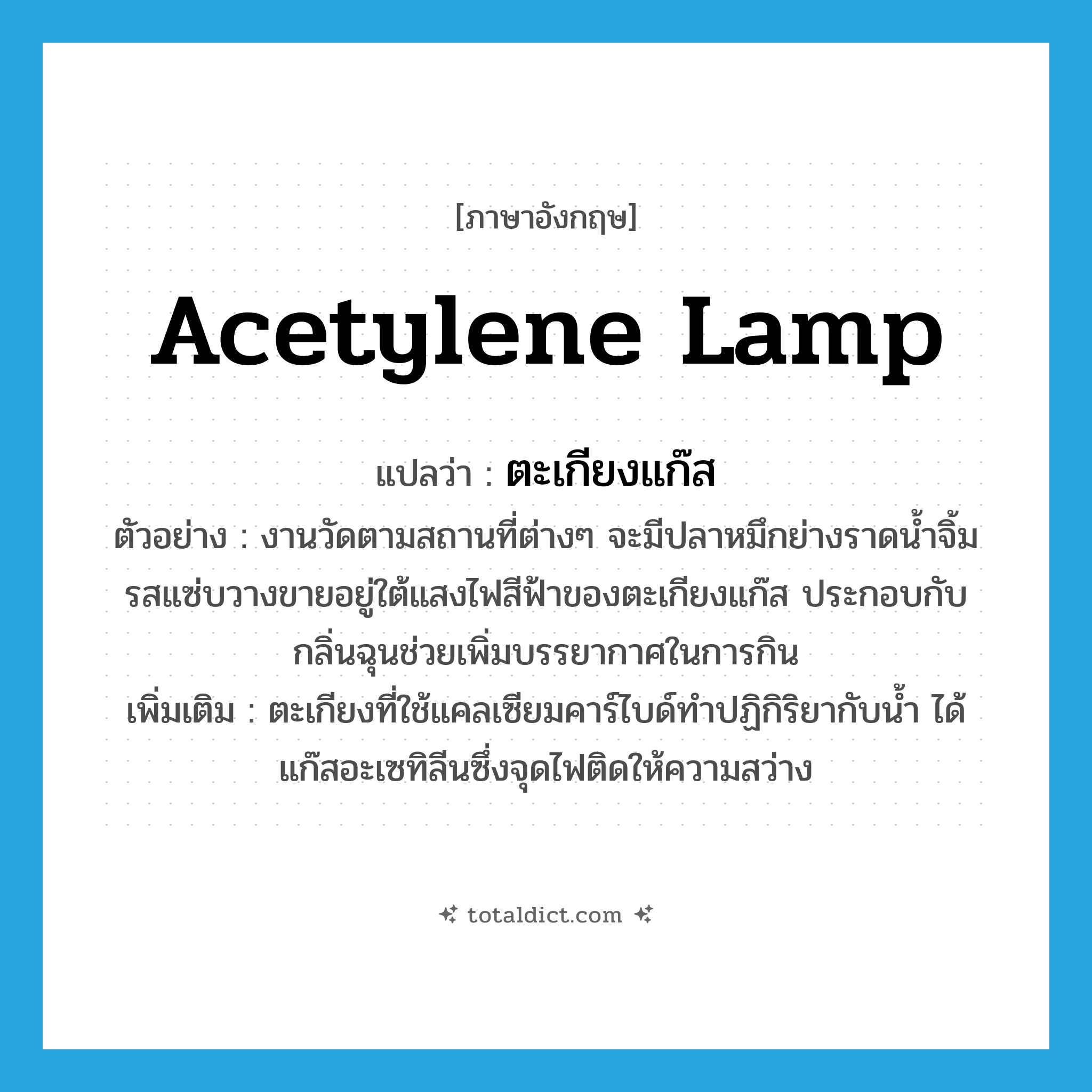 acetylene lamp แปลว่า?, คำศัพท์ภาษาอังกฤษ acetylene lamp แปลว่า ตะเกียงแก๊ส ประเภท N ตัวอย่าง งานวัดตามสถานที่ต่างๆ จะมีปลาหมึกย่างราดน้ำจิ้มรสแซ่บวางขายอยู่ใต้แสงไฟสีฟ้าของตะเกียงแก๊ส ประกอบกับกลิ่นฉุนช่วยเพิ่มบรรยากาศในการกิน เพิ่มเติม ตะเกียงที่ใช้แคลเซียมคาร์ไบด์ทำปฏิกิริยากับน้ำ ได้แก๊สอะเซทิลีนซึ่งจุดไฟติดให้ความสว่าง หมวด N