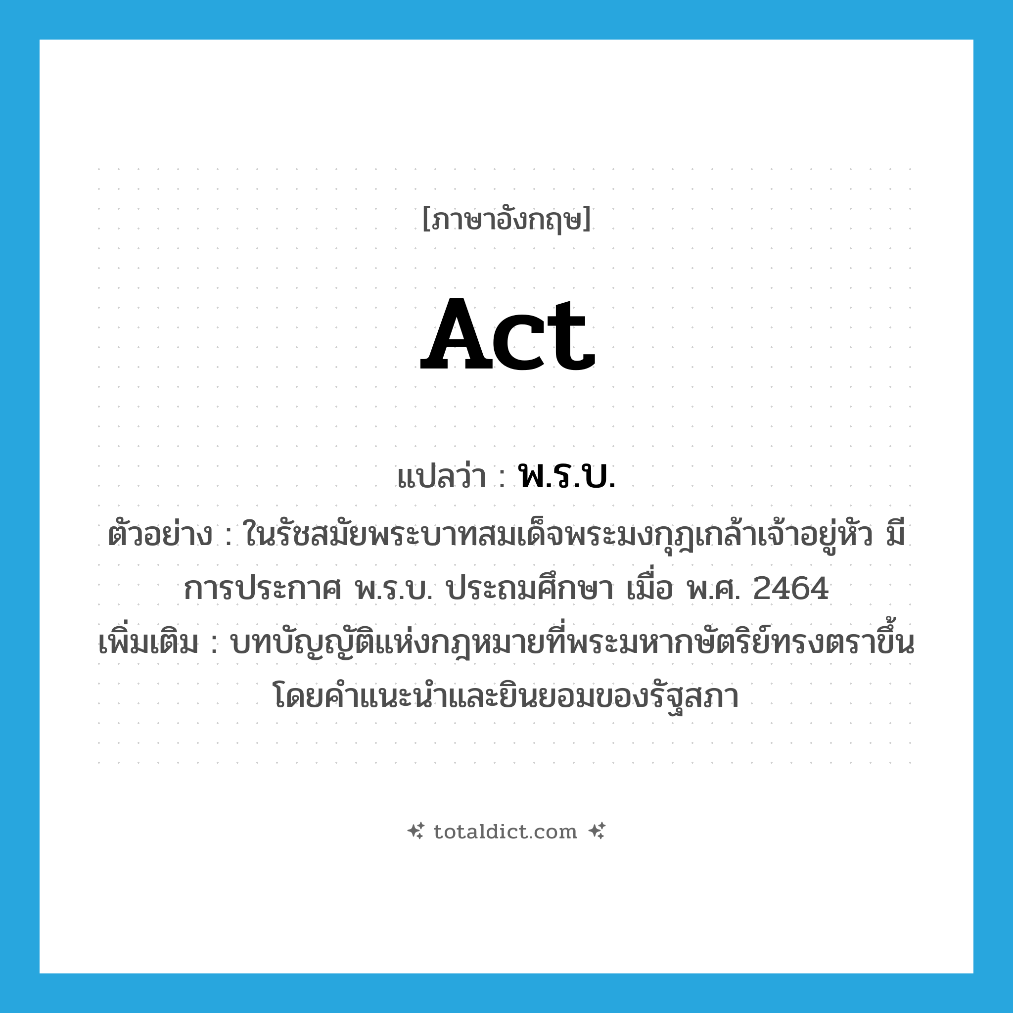 act แปลว่า?, คำศัพท์ภาษาอังกฤษ act แปลว่า พ.ร.บ. ประเภท N ตัวอย่าง ในรัชสมัยพระบาทสมเด็จพระมงกุฎเกล้าเจ้าอยู่หัว มีการประกาศ พ.ร.บ. ประถมศึกษา เมื่อ พ.ศ. 2464 เพิ่มเติม บทบัญญัติแห่งกฎหมายที่พระมหากษัตริย์ทรงตราขึ้นโดยคำแนะนำและยินยอมของรัฐสภา หมวด N