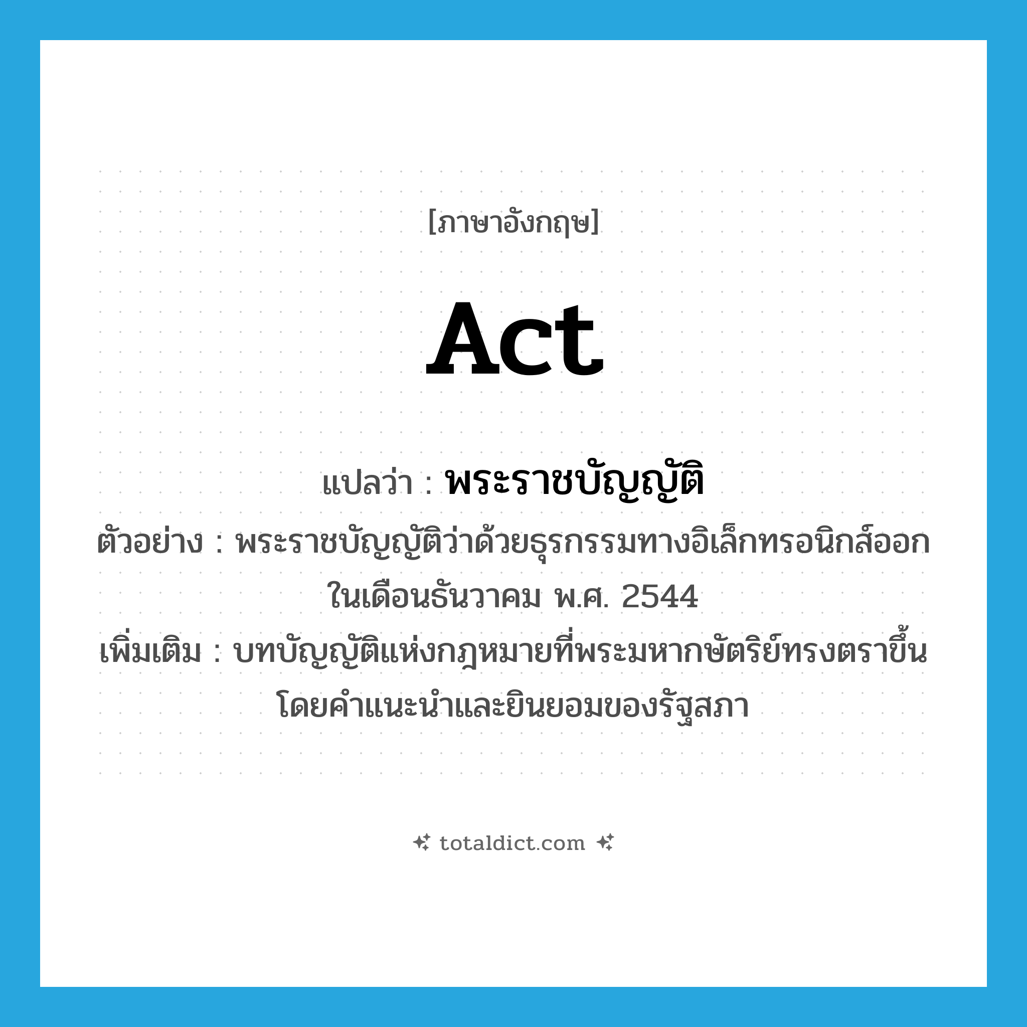 act แปลว่า?, คำศัพท์ภาษาอังกฤษ act แปลว่า พระราชบัญญัติ ประเภท N ตัวอย่าง พระราชบัญญัติว่าด้วยธุรกรรมทางอิเล็กทรอนิกส์ออกในเดือนธันวาคม พ.ศ. 2544 เพิ่มเติม บทบัญญัติแห่งกฎหมายที่พระมหากษัตริย์ทรงตราขึ้นโดยคำแนะนำและยินยอมของรัฐสภา หมวด N