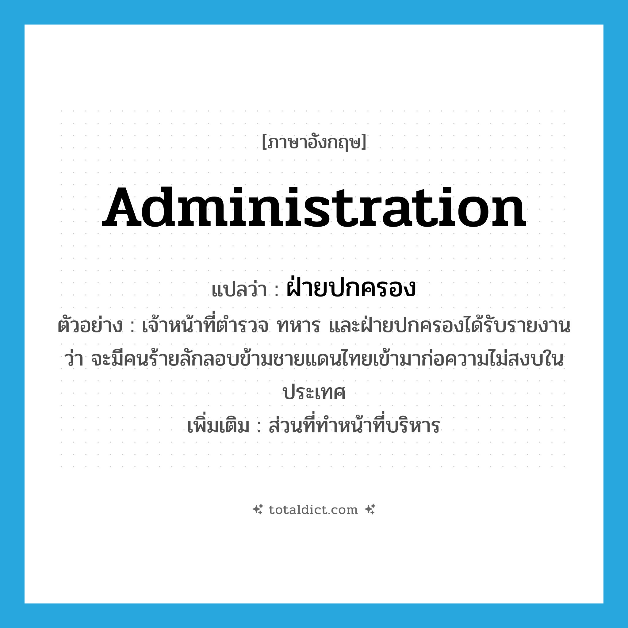 administration แปลว่า?, คำศัพท์ภาษาอังกฤษ administration แปลว่า ฝ่ายปกครอง ประเภท N ตัวอย่าง เจ้าหน้าที่ตำรวจ ทหาร และฝ่ายปกครองได้รับรายงานว่า จะมีคนร้ายลักลอบข้ามชายแดนไทยเข้ามาก่อความไม่สงบในประเทศ เพิ่มเติม ส่วนที่ทำหน้าที่บริหาร หมวด N