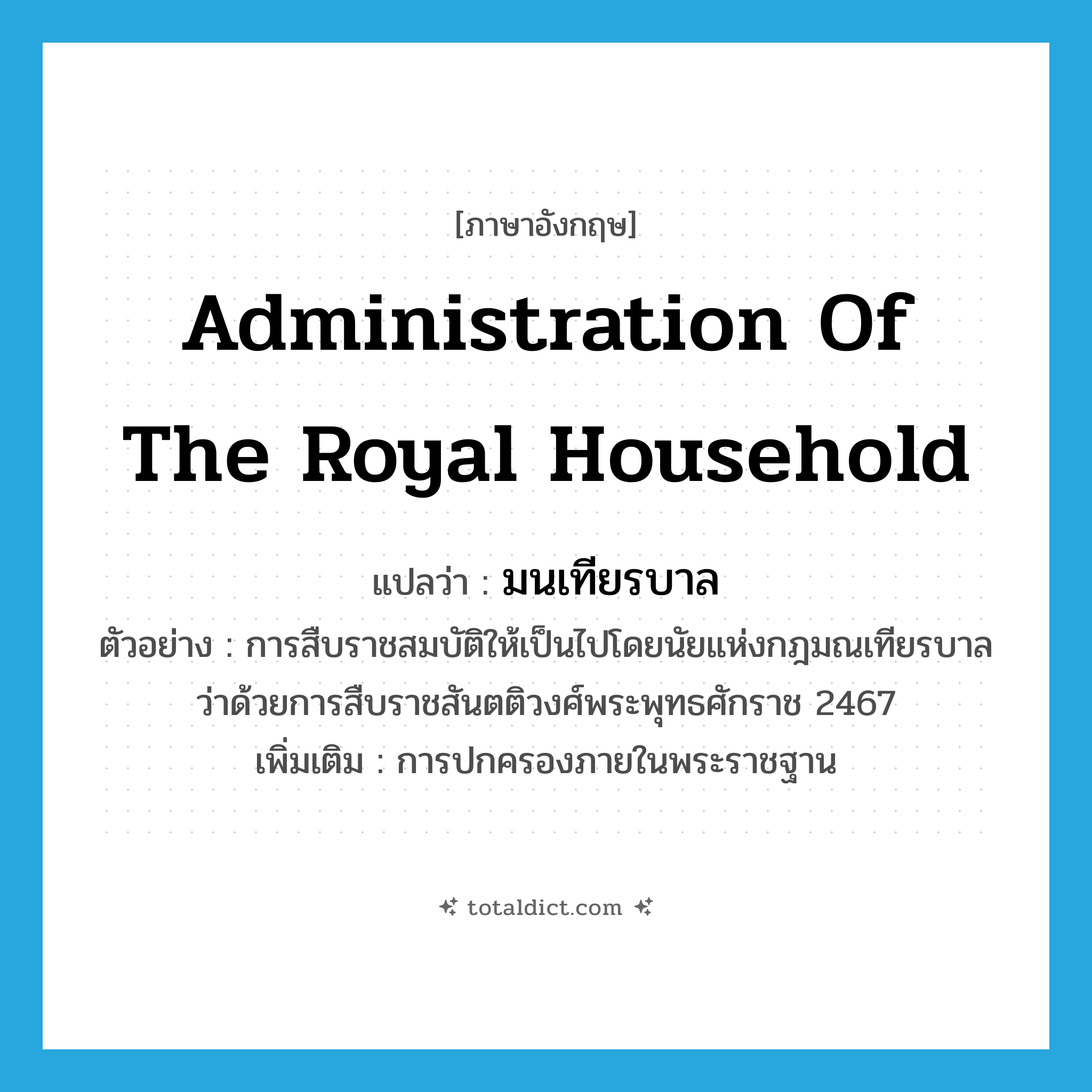 administration of the royal household แปลว่า?, คำศัพท์ภาษาอังกฤษ administration of the royal household แปลว่า มนเทียรบาล ประเภท N ตัวอย่าง การสืบราชสมบัติให้เป็นไปโดยนัยแห่งกฎมณเทียรบาลว่าด้วยการสืบราชสันตติวงศ์พระพุทธศักราช 2467 เพิ่มเติม การปกครองภายในพระราชฐาน หมวด N