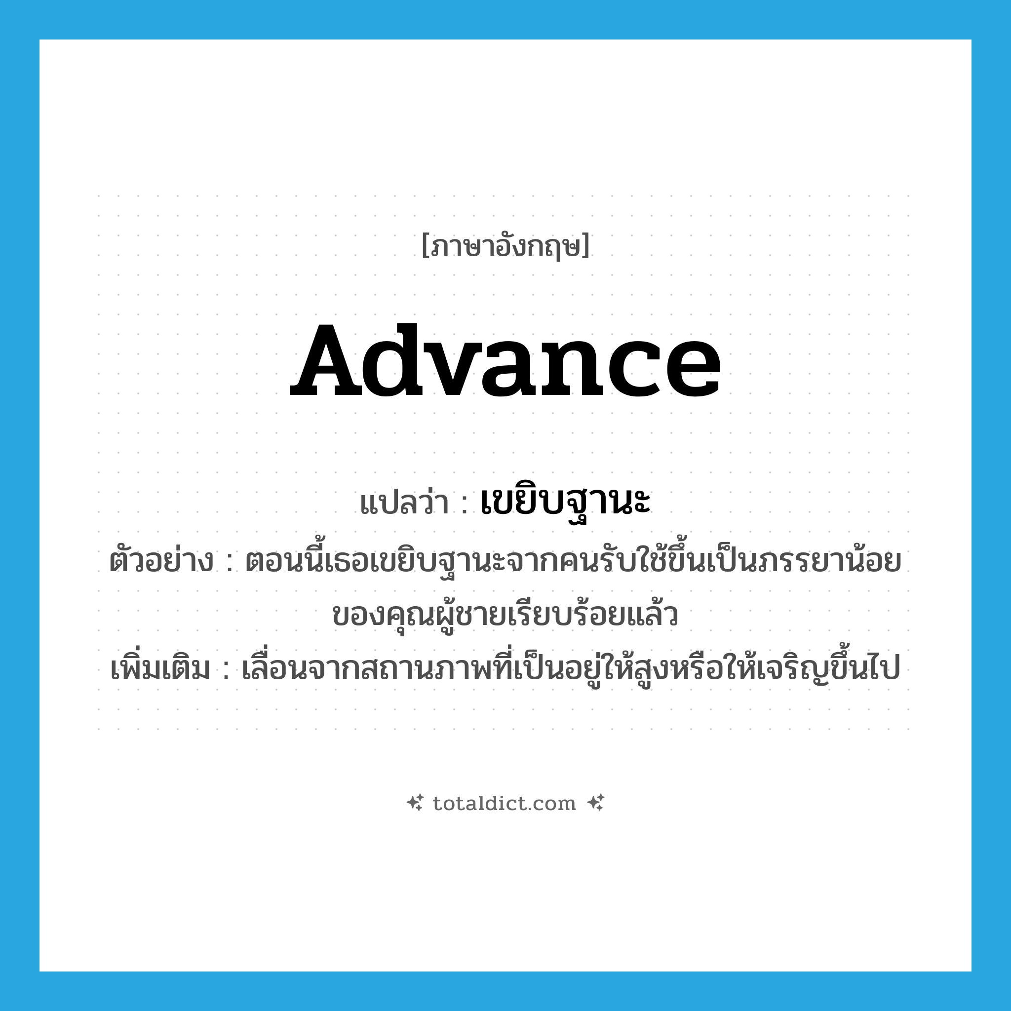 advance แปลว่า?, คำศัพท์ภาษาอังกฤษ advance แปลว่า เขยิบฐานะ ประเภท V ตัวอย่าง ตอนนี้เธอเขยิบฐานะจากคนรับใช้ขึ้นเป็นภรรยาน้อยของคุณผู้ชายเรียบร้อยแล้ว เพิ่มเติม เลื่อนจากสถานภาพที่เป็นอยู่ให้สูงหรือให้เจริญขึ้นไป หมวด V