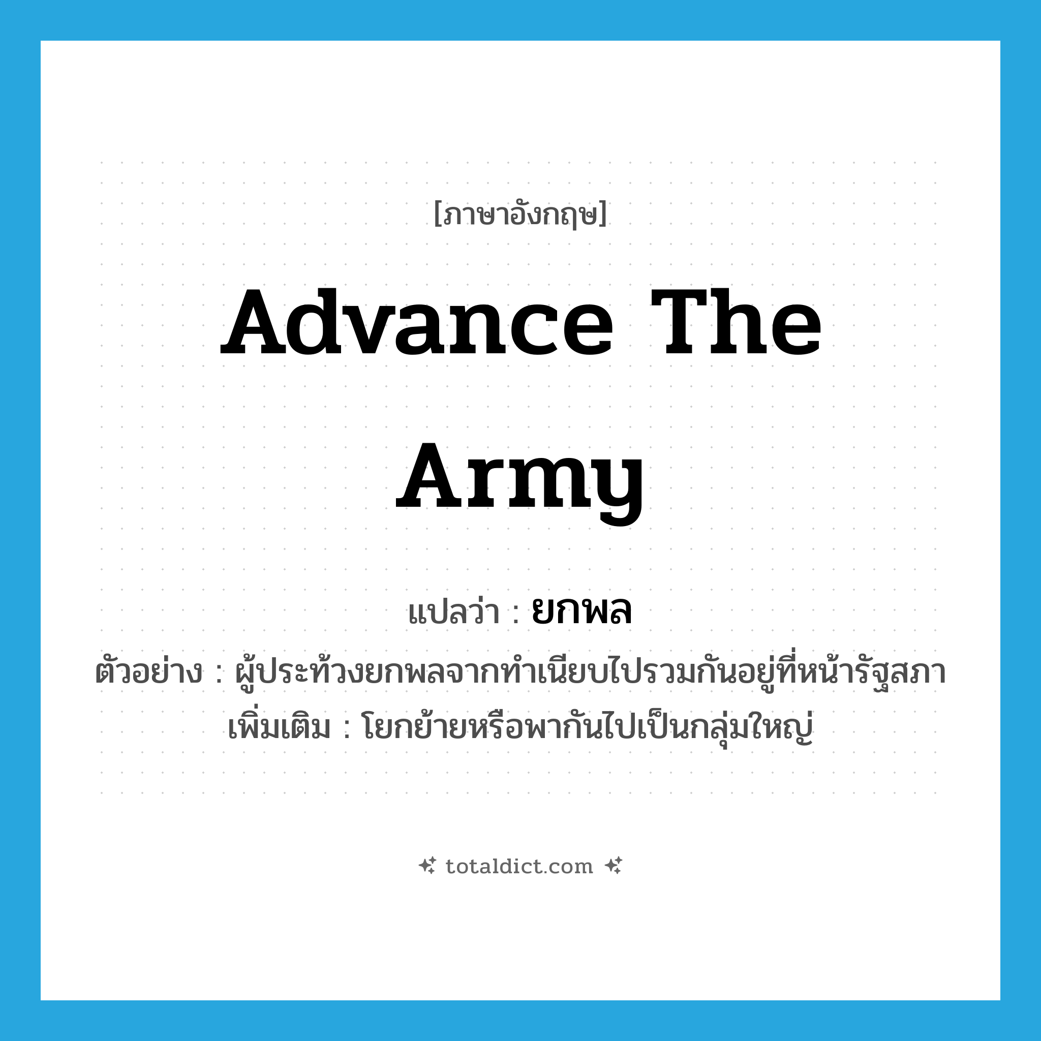 advance the army แปลว่า?, คำศัพท์ภาษาอังกฤษ advance the army แปลว่า ยกพล ประเภท V ตัวอย่าง ผู้ประท้วงยกพลจากทำเนียบไปรวมกันอยู่ที่หน้ารัฐสภา เพิ่มเติม โยกย้ายหรือพากันไปเป็นกลุ่มใหญ่ หมวด V