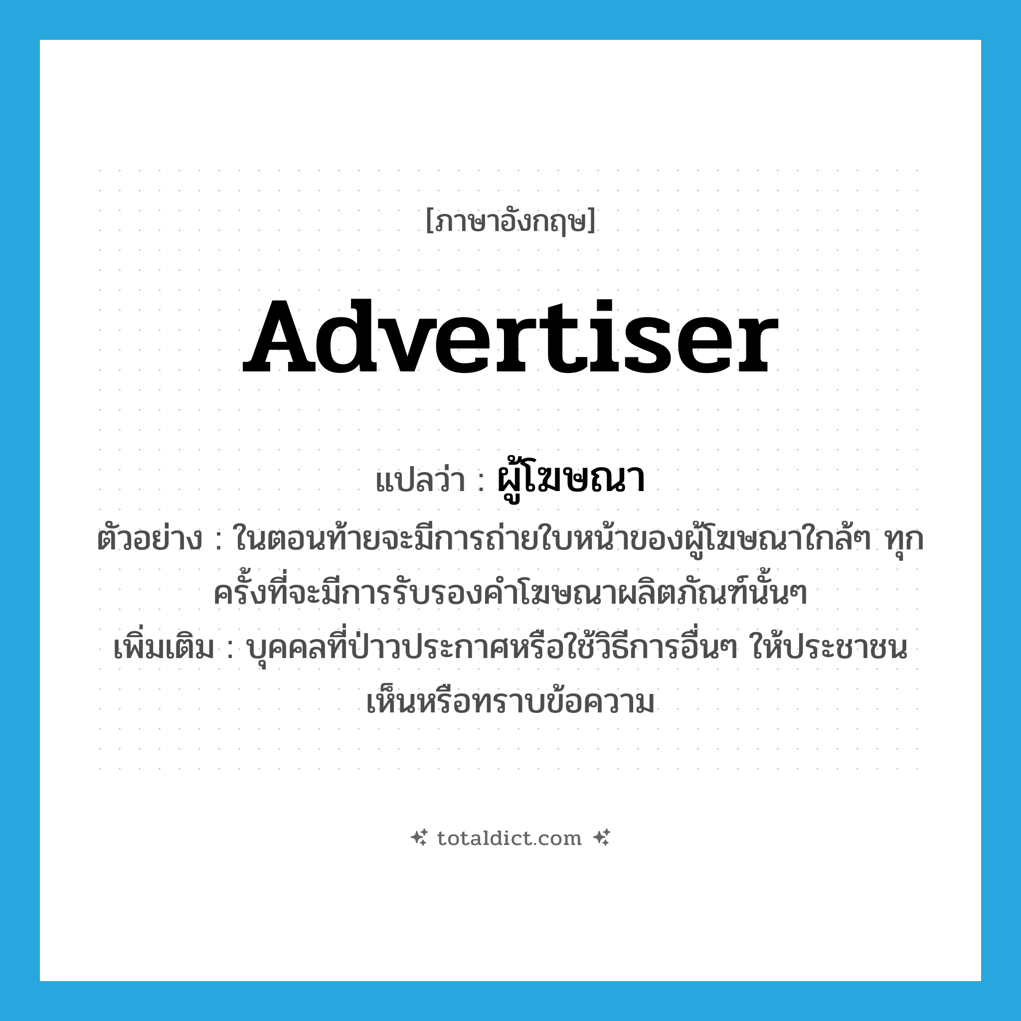 advertiser แปลว่า?, คำศัพท์ภาษาอังกฤษ advertiser แปลว่า ผู้โฆษณา ประเภท N ตัวอย่าง ในตอนท้ายจะมีการถ่ายใบหน้าของผู้โฆษณาใกล้ๆ ทุกครั้งที่จะมีการรับรองคำโฆษณาผลิตภัณฑ์นั้นๆ เพิ่มเติม บุคคลที่ป่าวประกาศหรือใช้วิธีการอื่นๆ ให้ประชาชนเห็นหรือทราบข้อความ หมวด N