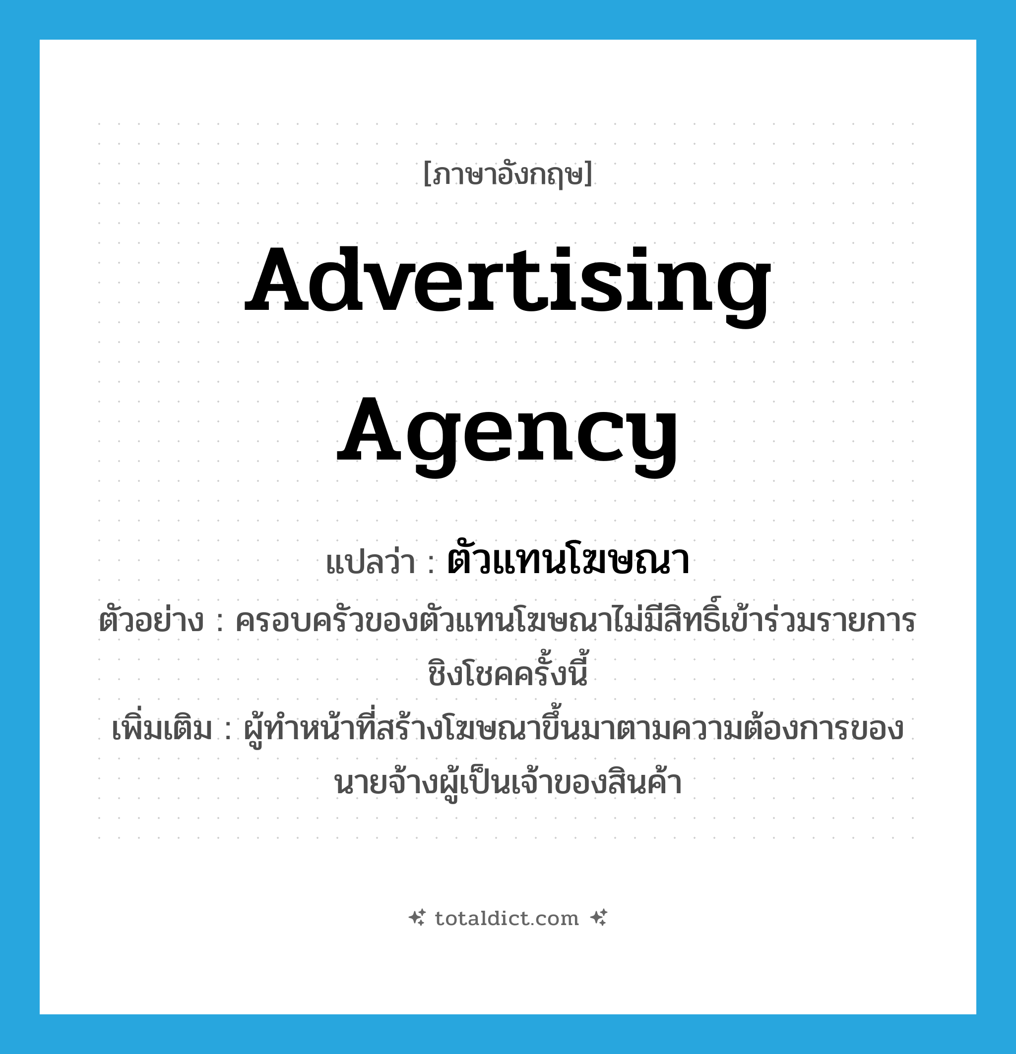 advertising agency แปลว่า?, คำศัพท์ภาษาอังกฤษ advertising agency แปลว่า ตัวแทนโฆษณา ประเภท N ตัวอย่าง ครอบครัวของตัวแทนโฆษณาไม่มีสิทธิ์เข้าร่วมรายการชิงโชคครั้งนี้ เพิ่มเติม ผู้ทำหน้าที่สร้างโฆษณาขึ้นมาตามความต้องการของนายจ้างผู้เป็นเจ้าของสินค้า หมวด N