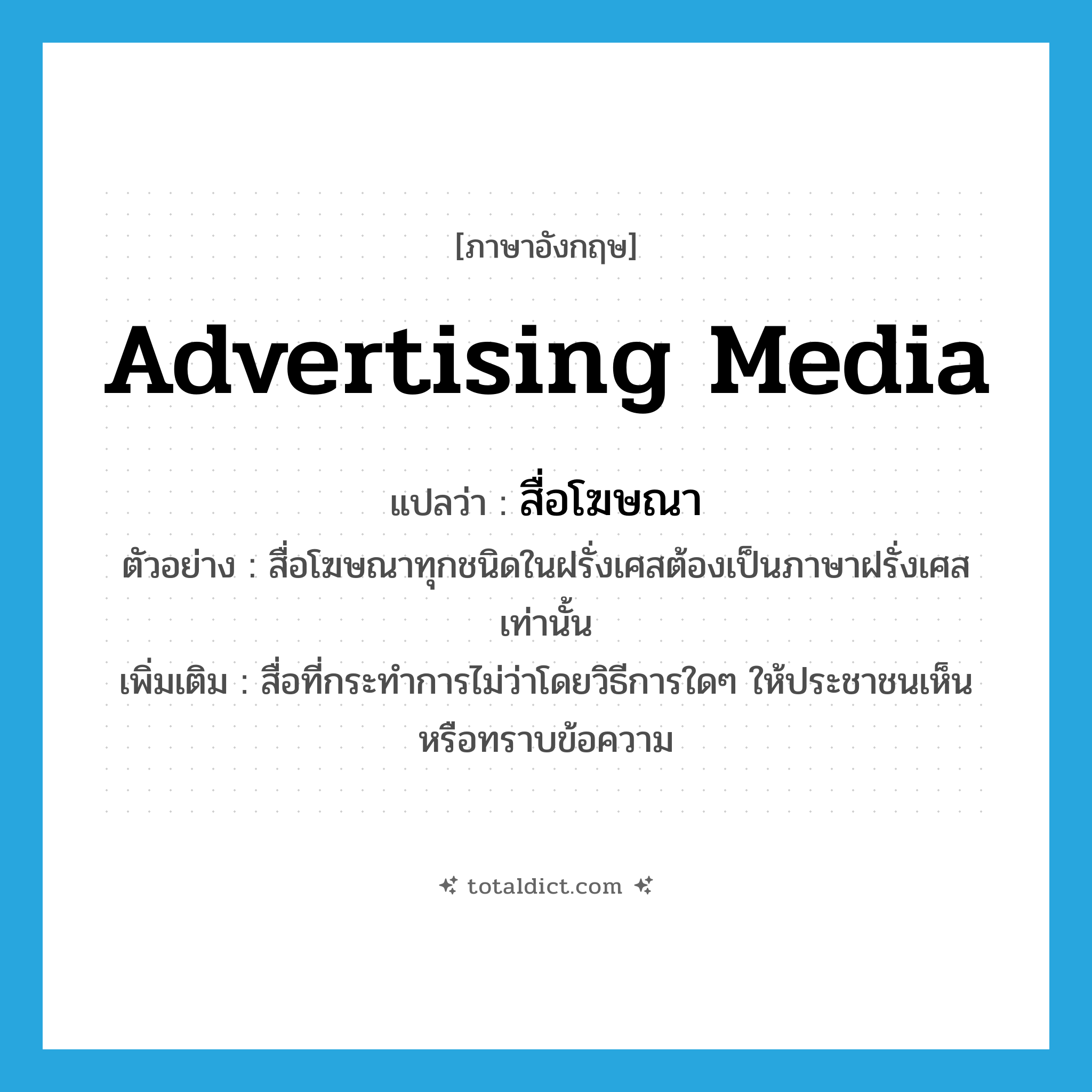 advertising media แปลว่า?, คำศัพท์ภาษาอังกฤษ advertising media แปลว่า สื่อโฆษณา ประเภท N ตัวอย่าง สื่อโฆษณาทุกชนิดในฝรั่งเศสต้องเป็นภาษาฝรั่งเศสเท่านั้น เพิ่มเติม สื่อที่กระทำการไม่ว่าโดยวิธีการใดๆ ให้ประชาชนเห็นหรือทราบข้อความ หมวด N