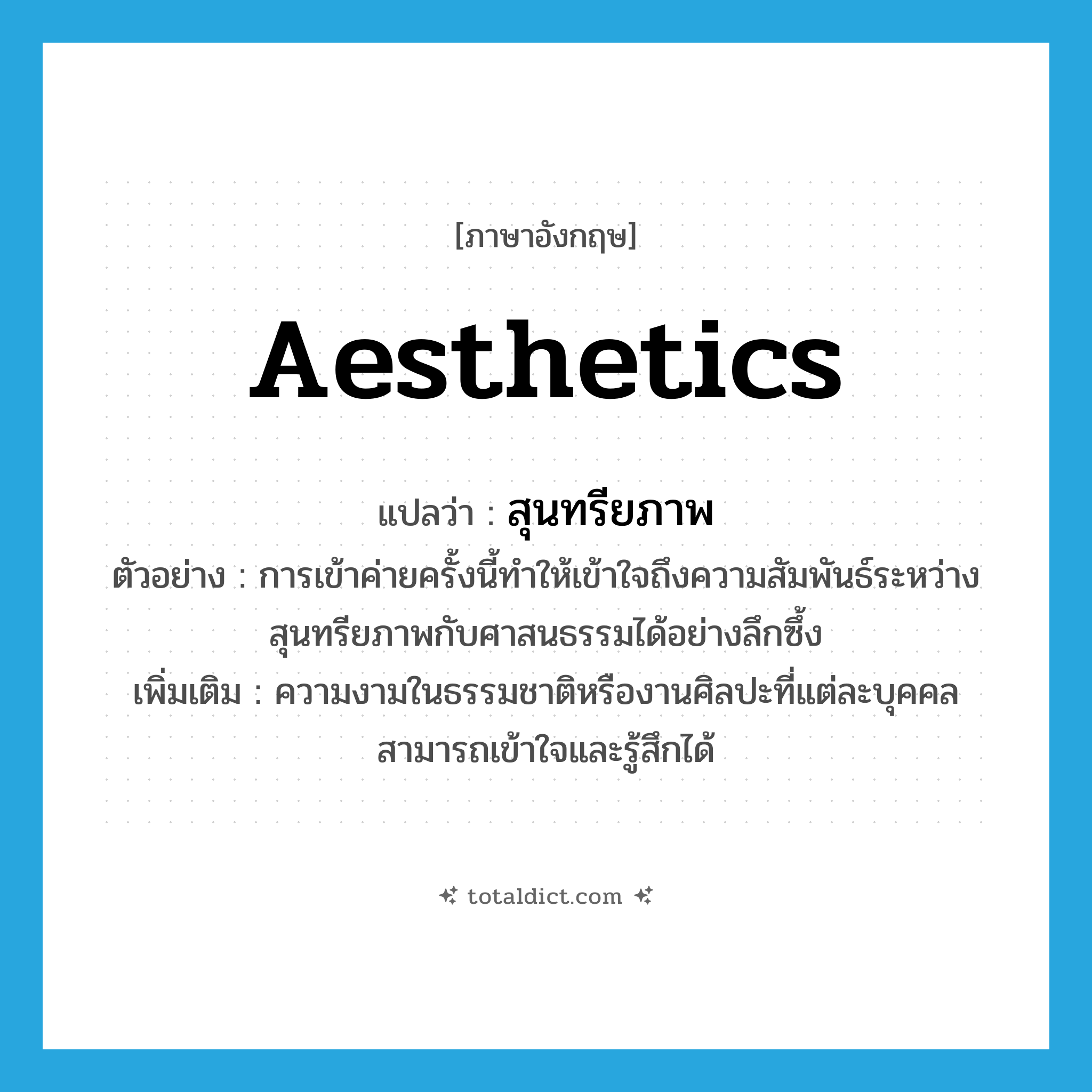 aesthetics แปลว่า?, คำศัพท์ภาษาอังกฤษ aesthetics แปลว่า สุนทรียภาพ ประเภท N ตัวอย่าง การเข้าค่ายครั้งนี้ทำให้เข้าใจถึงความสัมพันธ์ระหว่างสุนทรียภาพกับศาสนธรรมได้อย่างลึกซึ้ง เพิ่มเติม ความงามในธรรมชาติหรืองานศิลปะที่แต่ละบุคคลสามารถเข้าใจและรู้สึกได้ หมวด N