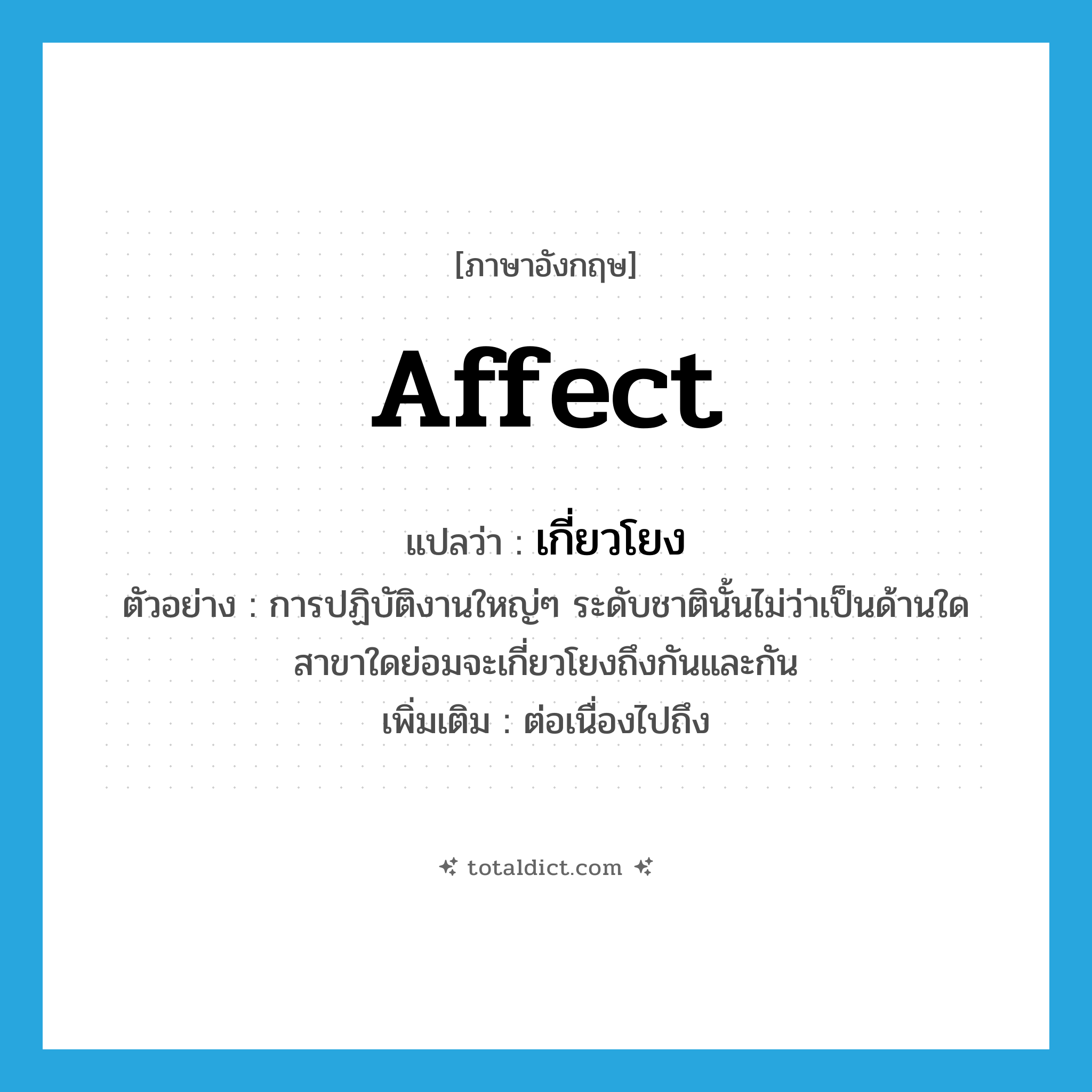 affect แปลว่า?, คำศัพท์ภาษาอังกฤษ affect แปลว่า เกี่ยวโยง ประเภท V ตัวอย่าง การปฏิบัติงานใหญ่ๆ ระดับชาตินั้นไม่ว่าเป็นด้านใดสาขาใดย่อมจะเกี่ยวโยงถึงกันและกัน เพิ่มเติม ต่อเนื่องไปถึง หมวด V