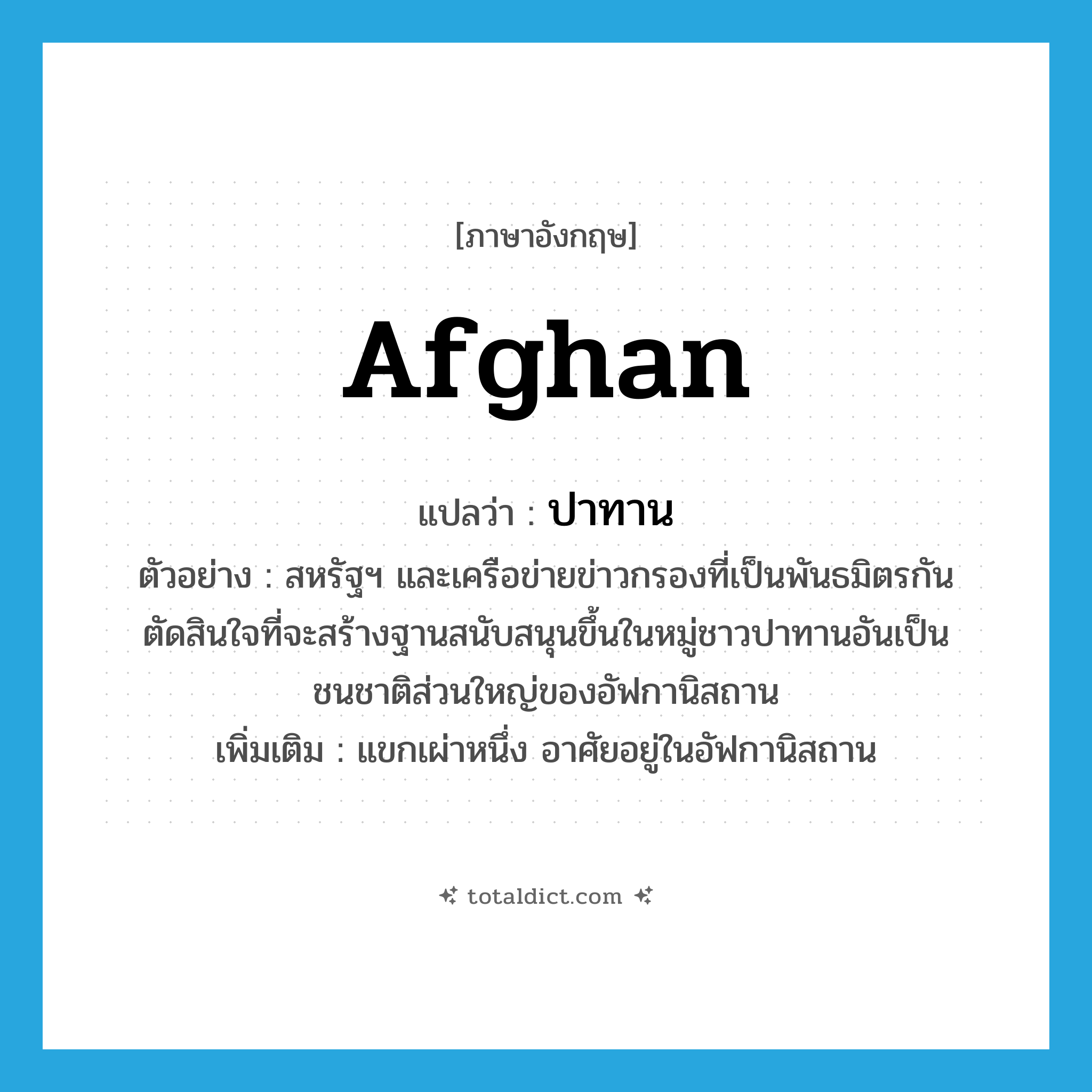 Afghan แปลว่า?, คำศัพท์ภาษาอังกฤษ Afghan แปลว่า ปาทาน ประเภท N ตัวอย่าง สหรัฐฯ และเครือข่ายข่าวกรองที่เป็นพันธมิตรกันตัดสินใจที่จะสร้างฐานสนับสนุนขึ้นในหมู่ชาวปาทานอันเป็นชนชาติส่วนใหญ่ของอัฟกานิสถาน เพิ่มเติม แขกเผ่าหนึ่ง อาศัยอยู่ในอัฟกานิสถาน หมวด N