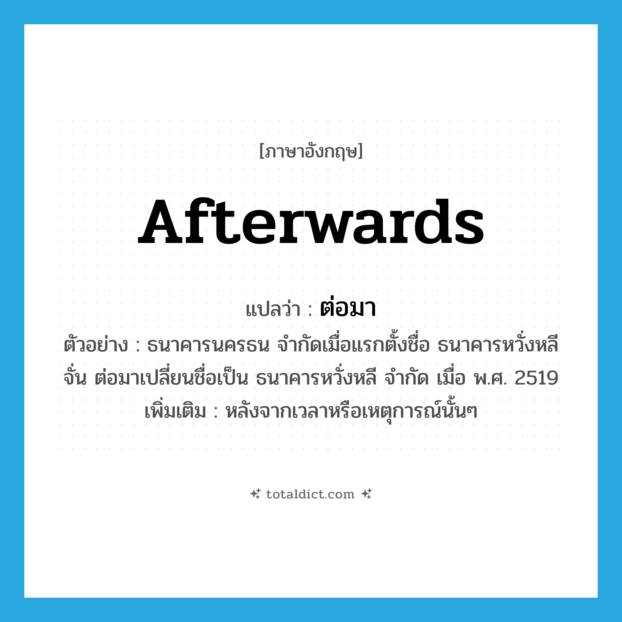 afterwards แปลว่า?, คำศัพท์ภาษาอังกฤษ afterwards แปลว่า ต่อมา ประเภท CONJ ตัวอย่าง ธนาคารนครธน จำกัดเมื่อแรกตั้งชื่อ ธนาคารหวั่งหลีจั่น ต่อมาเปลี่ยนชื่อเป็น ธนาคารหวั่งหลี จำกัด เมื่อ พ.ศ. 2519 เพิ่มเติม หลังจากเวลาหรือเหตุการณ์นั้นๆ หมวด CONJ