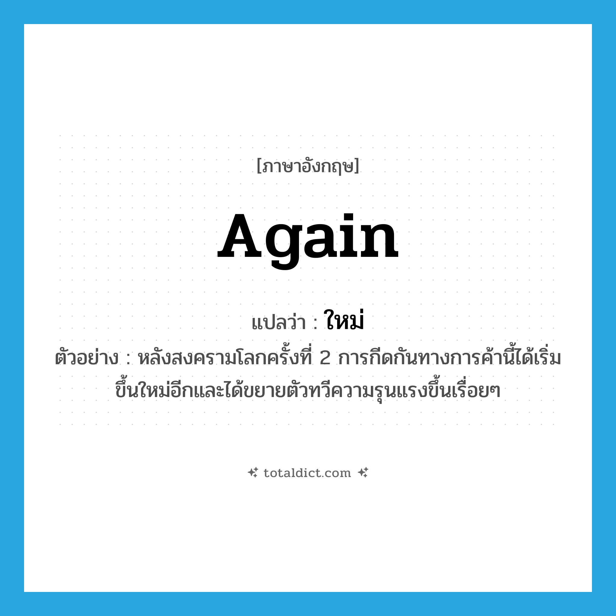 again แปลว่า?, คำศัพท์ภาษาอังกฤษ again แปลว่า ใหม่ ประเภท ADV ตัวอย่าง หลังสงครามโลกครั้งที่ 2 การกีดกันทางการค้านี้ได้เริ่มขึ้นใหม่อีกและได้ขยายตัวทวีความรุนแรงขึ้นเรื่อยๆ หมวด ADV