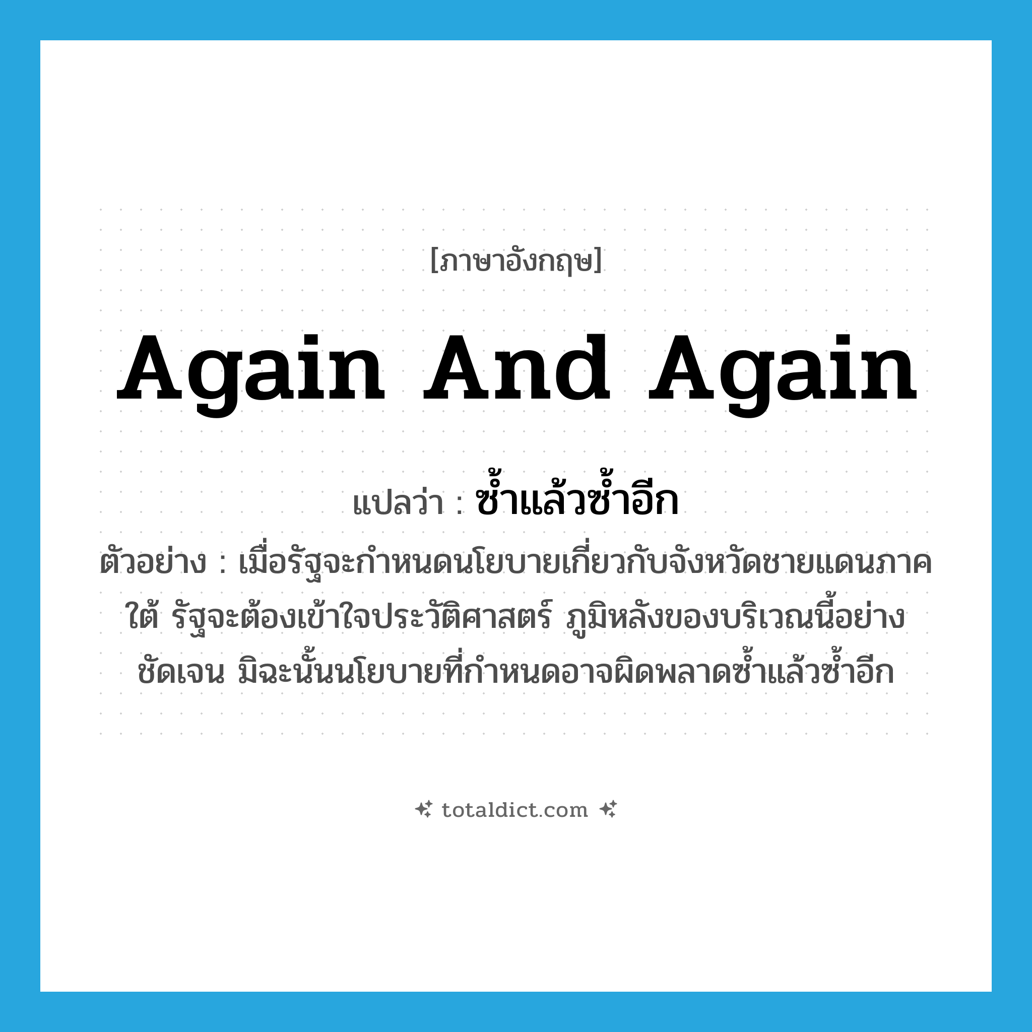 again and again แปลว่า?, คำศัพท์ภาษาอังกฤษ again and again แปลว่า ซ้ำแล้วซ้ำอีก ประเภท ADV ตัวอย่าง เมื่อรัฐจะกำหนดนโยบายเกี่ยวกับจังหวัดชายแดนภาคใต้ รัฐจะต้องเข้าใจประวัติศาสตร์ ภูมิหลังของบริเวณนี้อย่างชัดเจน มิฉะนั้นนโยบายที่กำหนดอาจผิดพลาดซ้ำแล้วซ้ำอีก หมวด ADV